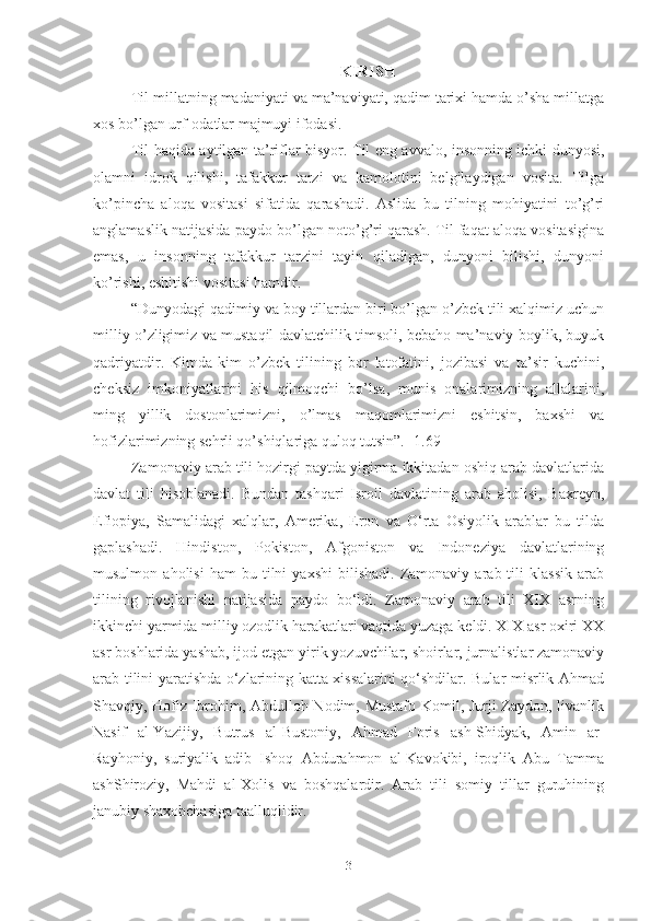 KIRISH
Til millatning madaniyati va ma’naviyati, qadim tarixi hamda o’sha millatga
xos bo’lgan urf-odatlar majmuyi ifodasi.
Til haqida aytilgan ta’riflar bisyor. Til eng avvalo, insonning ichki dunyosi,
olamni   idrok   qilishi,   tafakkur   tarzi   va   kamolotini   belgilaydigan   vosita.   Tilga
ko’pincha   aloqa   vositasi   sifatida   qarashadi.   Aslida   bu   tilning   mohiyatini   to’g’ri
anglamaslik natijasida paydo bo’lgan noto’g’ri qarash. Til faqat aloqa vositasigina
emas,   u   insonning   tafakkur   tarzini   tayin   qiladigan,   dunyoni   bilishi,   dunyoni
ko’rishi, eshitishi vositasi hamdir.
“Dunyodagi qadimiy va boy tillardan biri bo’lgan o’zbek tili xalqimiz uchun
milliy o’zligimiz va mustaqil davlatchilik timsoli, bebaho ma’naviy boylik, buyuk
qadriyatdir.   Kimda-kim   o’zbek   tilining   bor   latofatini,   jozibasi   va   ta’sir   kuchini,
cheksiz   imkoniyatlarini   his   qilmoqchi   bo’lsa,   munis   onalarimizning   allalarini,
ming   yillik   dostonlarimizni,   o’lmas   maqomlarimizni   eshitsin,   baxshi   va
hofizlarimizning sehrli qo’shiqlariga quloq tutsin”. [1.69]
Zamonaviy arab tili hozirgi paytda yigirma ikkitadan oshiq arab davlatlarida
davlat   tili   hisoblanadi.   Bundan   tashqari   Isroil   davlatining   arab   aholisi,   Baxreyn,
Efiopiya,   Samalidagi   xalqlar,   Amerika,   Eron   va   O‘rta   Osiyolik   arablar   bu   tilda
gaplashadi.   Hindiston,   Pokiston,   Afgoniston   va   Indoneziya   davlatlarining
musulmon   aholisi   ham   bu   tilni   yaxshi   bilishadi.   Zamonaviy   arab  tili   klassik   arab
tilining   rivojlanishi   natijasida   paydo   bo‘ldi.   Zamonaviy   arab   tili   XIX   asrning
ikkinchi yarmida milliy ozodlik harakatlari vaqtida yuzaga keldi. XIX asr oxiri XX
asr boshlarida yashab, ijod etgan yirik yozuvchilar, shoirlar, jurnalistlar zamonaviy
arab tilini yaratishda o‘zlarining katta xissalarini qo‘shdilar. Bular misrlik Ahmad
Shavqiy, Hofiz Ibrohim, Abdulloh Nodim, Mustafo Komil, Jurji Zaydon, livanlik
Nasif   al-Yazijiy,   Butrus   al-Bustoniy,   Ahmad   Foris   ash-Shidyak,   Amin   ar-
Rayhoniy,   suriyalik   adib   Ishoq   Abdurahmon   al-Kavokibi,   iroqlik   Abu   Tamma
ashShiroziy,   Mahdi   al-Xolis   va   boshqalardir.   Arab   tili   somiy   tillar   guruhining
janubiy shaxobchasiga taalluqlidir.
3 