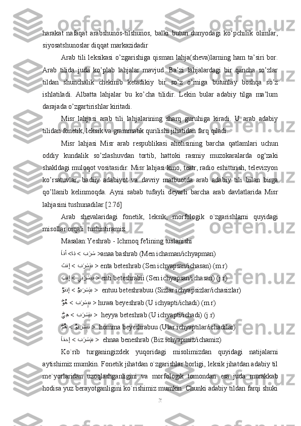 harakat   nafaqat   arabshunos-tilshunos,   balki   butun   dunyodagi   ko‘pchilik   olimlar,
siyosatshunoslar diqqat markazidadir
Arab  tili  leksikasi   o’zgarishiga  qisman  lahja(sheva)larning  ham  ta’siri  bor.
Arab   tilida   juda   ko’plab   lahjalar   mavjud.   Ba’zi   lahjalardagi   bir   qancha   so’zlar
tildan   shunchalik   chekinib   ketadikiy   bir   so’z   o’rniga   butunlay   boshqa   so’z
ishlatiladi.   Albatta   lahjalar   bu   ko’cha   tilidir.   Lekin   bular   adabiy   tilga   ma’lum
darajada o’zgartirishlar kiritadi.  
Misr   lahjasi   arab   tili   lahjalarining   sharq   guruhiga   kiradi.   U   arab   adabiy
tilidan fonetik, leksik va grammatik qurilishi jihatidan farq qiladi. 
Misr   lahjasi   Misr   arab   respublikasi   aholisining   barcha   qatlamlari   uchun
oddiy   kundalik   so’zlashuvdan   tortib,   hattoki   rasmiy   muzokaralarda   og‘zaki
shakldagi muloqot vositasidir. Misr lahjasi kino, teatr, radio eshittirish, televizyon
ko’rsatuvlar,   badiiy   adabiyot   va   davriy   matbuotda   arab   adabiy   tili   bilan   birga
qo’llanib   kelinmoqda.   Ayni   sabab   tufayli   deyarli   barcha   arab   davlatlarida   Misr
lahjasini tushunadilar.[2.76]
Arab   shevalaridagi   fonetik,   leksik,   morfologik   o`zgarishlarni   quyidagi
misollar orqali  tushintiramiz.
Masalan:Yeshrab - Ichmoq fe'lining tuslanishi
بَرش > ا	َب >َ	انأ
  >anaa bashrab (Men ichaman/ichyapman)
ب	
َرش	ِِتب > َ	تنإ
  > enta beteshrab (Sen ichyapsan/ichasan) (m.r)
ِ	
يب	َرش	ِِتب> ِتنإ    > enti beteshrabii (Sen ichyapsan/ichasan) (j.r)
i	
ُوب	َرش	ِِتب> 
ُ	وتنإ    >  entuu beteshrabuu (Sizlar ichyapsizlar/ichasizlar)
ب	
َرش	ِِيب > 
َّ	وُه   > huwa beyeshrab (U ichyapti/ichadi) (m.r)
ب	
َرش	ِِتب> 
َّ	يِه    >  heyya beteshrab (U ichyapti/ichadi) (j.r)
i	
ُوب	َرش	ِِيب> 
َّ	مُه    >  homma beyeshrabuu (Ular ichyaptilar/ichadilar)
ب	
َرش	ِِنب> َ	انحإ 
  >  ehnaa beneshrab (Biz ichyapmiz/ichamiz)
Ko`rib   turganingizdek   yuqoridagi   misolimizdan   quyidagi   natijalarni
aytishimiz mumkin. Fonetik jihatdan o`zgarishlar borligi, leksik jihatdan adabiy til
me`yorlaridan   uzoqlashganligini   va   morfologik   tomondan   esa   juda   murakkab
hodisa yuz berayotganligini ko`rishimiz mumkin. Chunki adabiy tildan farqi shuki
31 