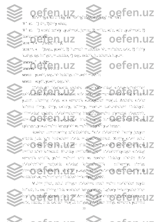 So‘zning arab tilidagi asl hozirgi o‘zbek tilidagi ma’nosi:
Millat –  1) din, 2)diniy sekta;
Millat   –   1)   sotsial-tarixiy   uyushmasi,   jamoa;   2)   millat,   xalq,   xalq   uyushmasi;   3)
davlat,  mamlakat. 
tabarruk –  1) ezgu, ilohiy, 
tabarruk   –   1)ezgu,   yaxshi,   2)   hurmatli   muqaddas   ish,   mo‘tabar,   aziz,   3)   ilohiy
kuchga ega bo‘lgan, muqaddas, 4) ezgu esdalik, bu tabarruk buyum. 
tasavvuf –  sufizm  
tasavvuf –  diniy e’tiqod.
savob –  yaxshi, ezgu ish badaliga   olinuvchi mukofot
savob  – xayrli, yaxshi, ezgu ish.
O‘zbek   tili   leksikasida   arabcha   umumiste’moldagi   so‘zlar   ko‘pchilikni
tashkil   etadi.   Ayniqsa   leksikada   ot   so‘z   turkumiga   mansub   so‘zlarning   miqdori
yuqori.   Ularning   o‘ziga   xos   semantik   xususiyatlari   mavjud.   Arabcha   so‘zlar
ko‘proq   ilmiy,   diniy,   axloqiy,   ta’limiy,   mavhum   tushunchalarni   ifodalaydi.
Tilimizdagi   arabcha   o‘zlashmalarning   bir   guruhi   ma’no   qiymatini   o‘zgartirib,
etimologik   ma’no   va   tushunchasi   bilan   bog‘liq   bo‘lmagan   boshqa   so‘zga
aylangan, yoxud ma’no kengayishi va ma’no torayishi yuz bergan. 
Ravshan   Jomonovning   ta’kidlashicha,   “so‘z   o‘zlashtirish   lisoniy   jarayon
sifatida   juda   ko‘p   hodisalarni   o‘zida   mujassamlashtiradi.   Xorijiy   so‘zni   qabul
qilish   hamda   uning   qabul   qiluvchi   tilda   muqim   “yashab”   qolishiga   ko‘pgina
omillar   ta’sir   ko‘rsatadi.   Shunday   omillardan   biri   –   o‘zlashtirilayotgan   so‘zdagi
semantik   aniqlik,   ya’ni   ma’noni   aniq   va   ravshan   ifodalay   olishdir.   So‘z
o‘zlashtirilishi   natijasida   so‘zdagi   ko‘pma’nolilik   -   polisemiya   o‘rniga
birma’nolilik,   semantik   aniqlik   yuzaga   kelib,   so‘zning   ma’no   tuzilishida
soddalashuv, ma’noni aniq ifodalash imkoniyati oshadi.
Muhim   jihati,   qabul   qilingan   o‘zlashma   orqali   ma’no   nozikliklari   paydo
bo‘ladi,   bu   esa   tilning   ifoda   vositalari   kengayishiga,   lug‘aviy   imkoniyatlar   bilan
boyib   borishiga   xizmat   qiladi.   I.V.Arnoldning   yozishicha,   “O‘zlashtirilayotgan
so‘z,   odatda,   tilda   azaldan   mavjud   bo‘lgan   so‘zlardan   biriga   semantik   yaqinroq
33 