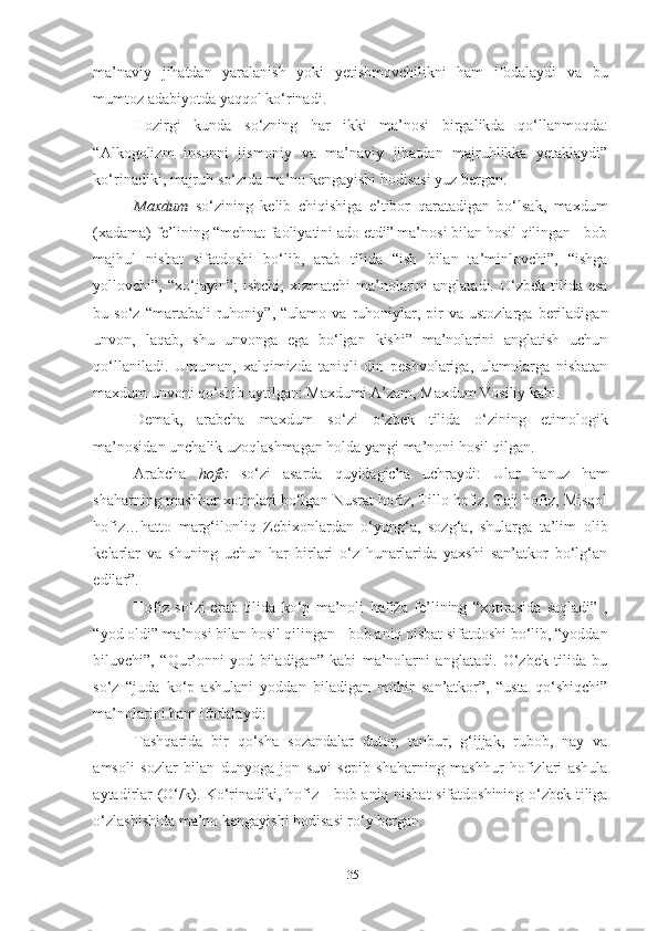 ma’naviy   jihatdan   yaralanish   yoki   yetishmovchilikni   ham   ifodalaydi   va   bu
mumtoz adabiyotda yaqqol ko‘rinadi.
Hozirgi   kunda   so‘zning   har   ikki   ma’nosi   birgalikda   qo‘llanmoqda:
“Alkogolizm   insonni   jismoniy   va   ma’naviy   jihatdan   majruhlikka   yetaklaydi”
ko‘rinadiki, majruh so‘zida ma’no kengayishi hodisasi yuz bergan.
Maxdum   so‘zining   kelib   chiqishiga   e’tibor   qaratadigan   bo‘lsak,   maxdum
(xadama) fe’lining “mehnat faoliyatini ado etdi” ma’nosi bilan hosil qilingan I bob
majhul   nisbat   sifatdoshi   bo‘lib,   arab   tilida   “ish   bilan   ta’minlovchi”,   “ishga
yollovchi”,  “xo‘jayin”;   ishchi,  xizmatchi  ma’nolarini   anglatadi.  O‘zbek   tilida   esa
bu  so‘z   “martabali   ruhoniy”,   “ulamo  va   ruhoniylar,   pir   va  ustozlarga   beriladigan
unvon,   laqab,   shu   unvonga   ega   bo‘lgan   kishi”   ma’nolarini   anglatish   uchun
qo‘llaniladi.   Umuman,   xalqimizda   taniqli   din   peshvolariga,   ulamolarga   nisbatan
maxdum unvoni qo‘shib aytilgan: Maxdumi A’zam, Maxdum Vosiliy kabi. 
Demak,   arabcha   maxdum   so‘zi   o‘zbek   tilida   o‘zining   etimologik
ma’nosidan unchalik uzoqlashmagan holda yangi ma’noni hosil qilgan.
Arabcha   hofiz   so‘zi   asarda   quyidagicha   uchraydi:   Ular   hanuz   ham
shaharning mashhur xotinlari bo‘lgan Nusrat hofiz, Tillo hofiz, Toji hofiz, Misqol
hofiz…hatto   marg‘ilonliq   Zebixonlardan   o‘yung‘a,   sozg‘a,   shularga   ta’lim   olib
kelarlar   va   shuning   uchun   har   birlari   o‘z   hunarlarida   yaxshi   san’atkor   bo‘lg‘an
edilar”.
Hofiz   so‘zi   arab   tilida   ko‘p   ma’noli   ħafiža   fe’lining   “xotirasida   saqladi”   ,
“yod oldi” ma’nosi bilan hosil qilingan I bob aniq nisbat sifatdoshi bo‘lib, “yoddan
biluvchi”,   “Qur’onni   yod   biladigan”   kabi   ma’nolarni   anglatadi.   O‘zbek   tilida   bu
so‘z   “juda   ko‘p   ashulani   yoddan   biladigan   mohir   san’atkor”,   “usta   qo‘shiqchi”
ma’nolarini ham ifodalaydi:
Tashqarida   bir   qo‘sha   sozandalar   dutor,   tanbur,   g‘ijjak,   rubob,   nay   va
amsoli   sozlar   bilan   dunyoga   jon   suvi   sepib   shaharning   mashhur   hofizlari   ashula
aytadirlar (O‘/k). Ko‘rinadiki, hofiz I bob aniq nisbat sifatdoshining o‘zbek tiliga
o‘zlashishida ma’no kengayishi hodisasi ro‘y bergan.
35 