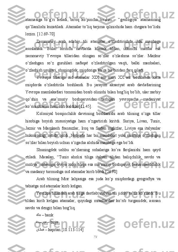 atamasiga   to’g’ri   keladi,   biroq   ko’pincha   iايجولويج   –  “ geologiya”   atamasining
qo’llanilishi kuzatiladi. Atamalar to’liq tarjima qilinishida ham chegara bo’lishi
lozim. [12.69-70]
Zamonaviy   arab   adabiy   tili   atamalar   o’zlashtirishda   ikki   manbaga
asoslanadi.   Bular   birinchi   navbatda   klassik   tildan,   ikkinchi   manba   esa
zamonaviy   Yevropa   tillaridan   olingan   so’zlar   o’zlashma   so’zlar.   Mazkur
o’zlashgan   so’z   guruhlari   nafaqat   o’zlashtirilgan   vaqti,   balki   manbalari,
o’zlashish usullari, shuningdek, miqdoriga ko’ra bir biridan farq qiladi.
Yevropa   tillariga   oid   atamalar   XIX   asr   oxiri   XX   asr   boshlarida   katta
miqdorda   o’zlashtirila   boshlandi.   Bu   jarayon   aksariyat   arab   davlatlarining
Yevropa mamlakatlari tomonidan bosib olinishi bilan bog’liq bo’lib, ular xarbiy
qo’shin   va   ma’muriy   boshqaruvidan   tashqari   yevropacha   madaniyat
ko’rinishlarini ham olib keldilar[11.45].
Koloniyal   bosqinchilik   davrining   boshlanishi   arab   tilining   o’zga   tillar
hisobiga   boyish   xususiyatiga   ham   o’zgartirish   kiritdi.   Suriya,   Livan,   Tunis,
Jazoir   va   Marokash   fransuzlar,   Iroq   va   Sudan   inglizlar,   Liviya   esa   italyanlar
hukmronligi   ostida   qoldi.   Natijada   har   bir   mamlakat   yoki   mintaqa   o’zlashgan
so’zlar bilan boyish uchun o’zgacha alohida manbaga ega bo’ldi.
Shuningdek   ushbu   so’zlarning   sohalariga   ko’ra   farqlanishi   ham   qayd
etiladi.   Masalan,   “Tunis   aholisi   tiliga   italyan   tilidan   baliqchilik,   savdo   va
moliya” sohasiga, liviya xalqi tiliga esa ma’muriy boshqaruv, hunarmandchilik
va madaniy turmushga oid atamalar kirib bordi.[26.90]
Arab   tilining   Misr   lahjasiga   esa   juda   ko’p   miqdordagi   geografiya   va
tabiatga oid atamalar kirib kelgan.
Yevropa tillaridan arab tiliga dastlab, italyan tili jiddiy ta’sir ko’rsatdi. Bu
tildan   kirib   kelgan   atamalar,   quyidagi   misollardan   ko’rib   turganidek,   asosan
savdo va dengiz bilan bog’liq.
كنب  –  bank
ةصروب  –  birja
ناطبق  –  kapitan.[10.113-114]
37 