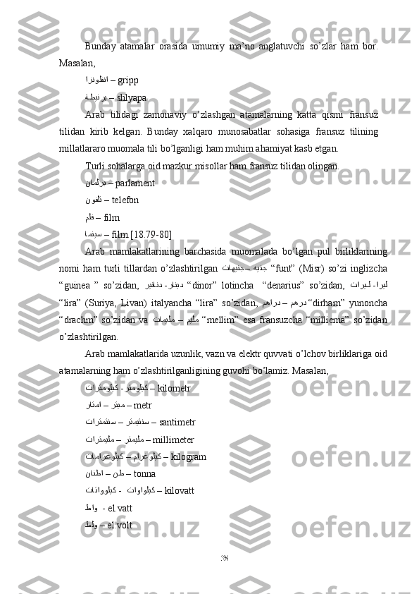 Bunday   atamalar   orasida   umumiy   ma’no   anglatuvchi   so’zlar   ham   bor.
Masalan,
ازنولفنا  –  gripp
ةطينرب  –  shlyapa
Arab   tilidagi   zamonaviy   o’zlashgan   atamalarning   katta   qismi   fransuz
tilidan   kirib   kelgan.   Bunday   xalqaro   munosabatlar   sohasiga   fransuz   tilining
millatlararo muomala tili bo’lganligi ham muhim ahamiyat kasb etgan.
Turli sohalarga oid mazkur misollar ham fransuz tilidan olingan.
ناملرب  –  parlament
نوفلت  –  telefon
ملف  –  film
امنيس  –  film.[18.79-80]
Arab   mamlakatlarining   barchasida   muomalada   bo’lgan   pul   birliklarining
nomi   ham   turli   tillardan   o’zlashtirilgan    هينج–تاهينج   “ funt”   (Misr)   so’zi   inglizcha
“guinea   ”   so’zidan,   ريناند -رانيد    “ dinor”   lotincha     “denarius”   so’zidan,   تاريiiل -اريل
“ lira”   (Suriya,   Livan)   italyancha   “lira”   so’zidan,    مهرد–مهارد   “ dirham”   yunoncha
“drachm”   so’zidan   va    ميلم–تاميلم     “ mellim”   esa   fransuzcha   “milliema”   so’zidan
o’zlashtirilgan.
Arab mamlakatlarida uzunlik, vazn va elektr quvvati o’lchov birliklariga oid
atamalarning ham o’zlashtirilganligining guvohi bo’lamiz. Masalan,
تارتموليك -رتموليك  –  kilometr 
 رتيم–راتما   –  metr
 رتميتنس–تارتمتنس   –  santimetr
 رتميلم–تارتميلم   –  millimeter
 مارغوليك–تامارغوليك   –  kilogram
 نط–نانطا   –  tonna
تاتاووليك -  تاواوليك  –  kilovatt
طاو     - el.vatt
طلو  –  el.volt
38 