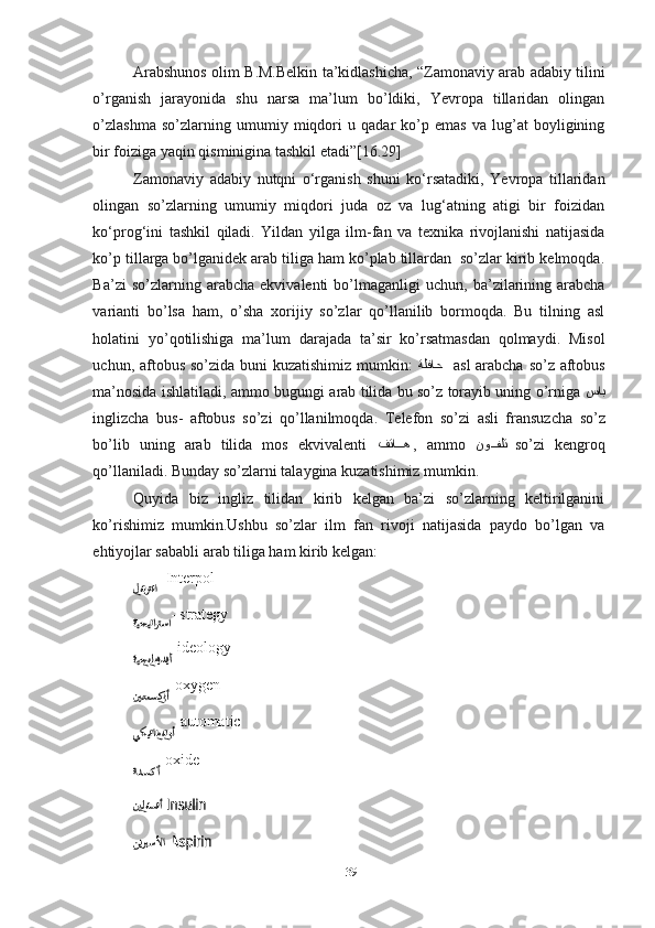 Arabshunos olim B.M.Belkin ta’kidlashicha, “Zamonaviy arab adabiy tilini
o’rganish   jarayonida   shu   narsa   ma’lum   bo’ldiki,   Yevropa   tillaridan   olingan
o’zlashma   so’zlarning   umumiy   miqdori   u   qadar   ko’p   emas   va   lug’at   boyligining
bir foiziga yaqin qisminigina tashkil etadi”[16.29]
Zamonaviy   adabiy   nutqni   o‘rganish   shuni   ko‘rsatadiki,   Yevropa   tillaridan
olingan   so’zlarning   umumiy   miqdori   juda   oz   va   lug‘atning   atigi   bir   foizidan
ko‘prog‘ini   tashkil   qiladi.   Yildan   yilga   ilm-fan   va   texnika   rivojlanishi   natijasida
ko’p tillarga bo’lganidek arab tiliga ham ko’plab tillardan  so’zlar kirib kelmoqda.
Ba’zi   so’zlarning   arabcha   ekvivalenti   bo’lmaganligi   uchun,   ba’zilarining   arabcha
varianti   bo’lsa   ham,   o’sha   xorijiy   so’zlar   qo’llanilib   bormoqda.   Bu   tilning   asl
holatini   yo’qotilishiga   ma’lum   darajada   ta’sir   ko’rsatmasdan   qolmaydi.   Misol
uchun, aftobus so’zida buni  kuzatishimiz mumkin:   ةلفاح     asl  arabcha so’z aftobus
ma’nosida ishlatiladi, ammo bugungi arab tilida bu so’z torayib uning o’rniga   ساب
inglizcha   bus-   aftobus   so’zi   qo’llanilmoqda.   Telefon   so’zi   asli   fransuzcha   so’z
bo’lib   uning   arab   tilida   mos   ekvivalenti   فتاiiه   ,   ammo   نو	iiفلت     so’zi   kengroq
qo’llaniladi. Bunday so’zlarni talaygina kuzatishimiz mumkin.
Quyida   biz   ingliz   tilidan   kirib   kelgan   ba’zi   so’zlarning   keltirilganini
ko’rishimiz   mumkin.Ushbu   so’zlar   ilm   fan   rivoji   natijasida   paydo   bo’lgan   va
ehtiyojlar sababli arab tiliga ham kirib kelgan: 
- Interpol
- strategy
-ideology
-oxygen
-automatic
-oxide
-
-
39 