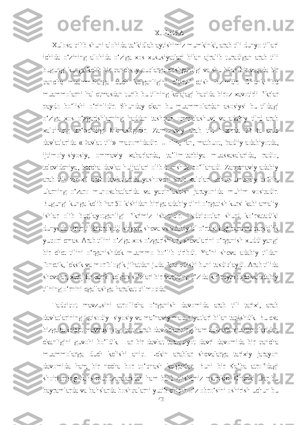 XULOSA
Xulosa qilib shuni alohida ta’kidlab aytishimiz mumkinki, arab tili dunyo tillari
ichida   o‘zining   alohida   o‘ziga   xos   xususiyatlari   bilan   ajralib   turadigan   arab   tili
bugungi kunga kelib bir qancha yutuqlarga erishganligi va shu bilan bir vaqtda bir
qancha   muammolarga   duch   kelganligini   e’tirof   etish   lozimdir.   Chunki   bu
muammolarni  hal  etmasdan  turib bu tilning kelajagi  haqida biroz xavotirli  fikrlar
paydo   bo‘lishi   o‘rinlidir.   Shunday   ekan   bu   muammolardan   asosiysi   bu   tildagi
o‘ziga   xos   o‘zgarishlarning   haddan   tashqari   ommalashuvi   va   adabiy   tilni   arab
xalqining   ko‘pchiligi   bilmasligidir.   Zamonaviy   arab   tili   hozirda   22   ta   arab
davlatlarida   «Davlat   tili»   maqomidadir.   U   ilm,   fan,   matbuot,   badiiy   adabiyotda,
ijtimoiy-siyosiy,   ommaviy   xabarlarda,   ta’lim-tarbiya   muassasalarida,   radio,
televideniya,   barcha   davlat   hujjatlari   olib   borishda   qo‘llanadi.   Zamonaviy   adabiy
arab   tili   har   xil   arab   davlatlarida   yashovchi   arab   xalqlari   uchun   umumiy   bo‘lib,
ularning   o‘zaro   munosabatlarida   va   yaqinlashish   jarayonida   muhim   vositadir.
Bugungi kunga kelib har 50 kishidan biriga adabiy tilni o‘rgatish kursi kabi amaliy
ishlar   olib   borilayotganligi   fikrimiz   isbotidir.   Tadqiqotlar   shuni   ko‘rsatadiki
dunyoda biror tilda arab tili singari sheva va adabiy til o‘rtasidagi qarama qarshilik
yuqori emas. Arab tilini o‘ziga xos o‘zgarishlari, shevalarini o‘rganish xuddi yangi
bir   chet   tilini   o‘rganishdek   muammo   bo‘lib   tiribdi.   Ya’ni   sheva   adabiy   tildan
fonetik, leksik va morfologik jihatdan juda farq qilishi buni tasdiqlaydi. Arab tilida
shevalar, xorijdan kirib kelgan so‘zlari bir vaqtning o‘zida ko‘paymoqda va adabiy
tilning o‘rnini egallashga harakat qilmoqda.
Tadqiqot   mavzusini   atroflicha   o‘rganish   davomida   arab   tili   tarixi,   arab
davlatlarining iqtisodiy- siyosiy va ma’naviy madaniyatlari bilan tanishdik. Bu esa
bizga tadqiqot mavzusining hatto arab davlatlarining ham dolzarb muammolaridan
ekanligini   guvohi   bo‘ldik.   Har   bir   davlat   taraqqiyot   davri   davomida   bir   qancha
muammolarga   duch   kelishi   aniq.   Lekin   arablar   shevalarga   tarixiy   jarayon
davomida   ham   bir   necha   bor   to‘qnash   kelganlar.   Buni   bir   Ka’ba   atrofidagi
shoirlarning   bahs   munozaralaridan   ham   bilib   olishimiz   mumkin.   Chunki   ular   bu
bayramlarda va bahslarda boshqalarni yutib chiqib o‘z obro‘sini oshirish uchun bu
42 