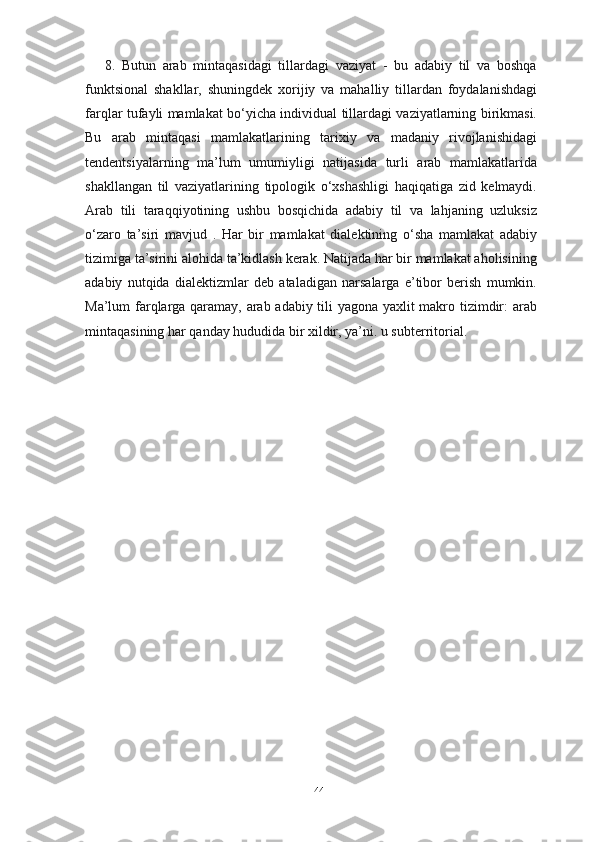 8.   Butun   arab   mintaqasidagi   tillardagi   vaziyat   -   bu   adabiy   til   va   boshqa
funktsional   shakllar,   shuningdek   xorijiy   va   mahalliy   tillardan   foydalanishdagi
farqlar tufayli mamlakat bo‘yicha individual tillardagi vaziyatlarning birikmasi.
Bu   arab   mintaqasi   mamlakatlarining   tarixiy   va   madaniy   rivojlanishidagi
tendentsiyalarning   ma’lum   umumiyligi   natijasida   turli   arab   mamlakatlarida
shakllangan   til   vaziyatlarining   tipologik   o‘xshashligi   haqiqatiga   zid   kelmaydi.
Arab   tili   taraqqiyotining   ushbu   bosqichida   adabiy   til   va   lahjaning   uzluksiz
o‘zaro   ta’siri   mavjud   .   Har   bir   mamlakat   dialektining   o‘sha   mamlakat   adabiy
tizimiga ta’sirini alohida ta’kidlash kerak. Natijada har bir mamlakat aholisining
adabiy   nutqida   dialektizmlar   deb   ataladigan   narsalarga   e’tibor   berish   mumkin.
Ma’lum farqlarga qaramay, arab adabiy tili yagona yaxlit makro tizimdir: arab
mintaqasining har qanday hududida bir xildir, ya’ni. u subterritorial. 
44 