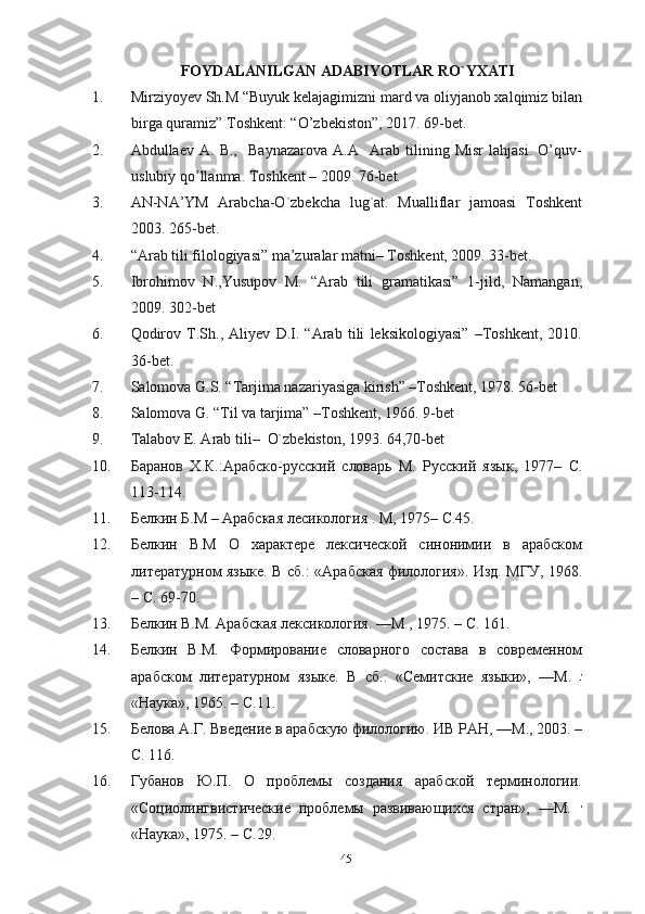 FOYDALANILGAN ADABIYOTLAR RO`YXATI
1. Mirziyoyev Sh.M “Buyuk kelajagimizni mard va oliyjanob xalqimiz bilan
birga quramiz” Toshkent: “O’zbekiston”, 2017. 69-bet.
2. Abdullaev   A.   B.,     Baynazarova   A.A     Arab   tilining   Misr   lahjasi.   O’quv-
uslubiy qo’llanma. Toshkent – 2009. 76-bet.
3. AN-NA’YM   Arabcha-O`zbekcha   lug`at.   Mualliflar   jamoasi   Toshkent
2003. 265-bet.
4. “Arab tili filologiyasi” ma’zuralar matni –  Toshkent, 2009. 33-bet.
5. Ibrohimov   N.,Yusupov   M.   “Arab   tili   gramatikasi”   1-jild,   Namangan,
2009. 302-bet
6. Qodirov   T.Sh.,   Aliyev   D.I.   “Arab   tili   leksikologiyasi”   –Toshkent,   2010.
36-bet.
7. Salomova G.S. “Tarjima nazariyasiga kirish” –Toshkent, 1978. 56-bet
8. Salomova G. “Til va tarjima” –Toshkent, 1966. 9-bet
9. Talabov E. Arab tili–  O`zbekiston, 1993. 64,70-bet
10. Баранов   Х . К .: Арабско - русский   словарь   М .   Русский   язык ,   1977 –   C.
113-114.
11. Белкин   Б . М  –  Арабская   лесикология  .  М , 1975 –  C.45.
12. Белкин   В . М   О   характере   лексической   синонимии   в   арабском
литературном языке.   В сб.: «Арабская филология». Изд. МГУ, 1968.
– C. 69-70.
13. Белкин В.М. Арабская лексикология. —М., 1975.  –  C . 161.
14. Белкин   В.М.   Формирование   словарного   состава   в   современном
арабском   литературном   языке.   В   сб.:   «Семитские   языки»,   —М.  
«Наука», 1965. – C.11.
15. Белова А.Г. Введение в арабскую филологию.  ИВ РАН, —М., 2003. –
C. 116.
16. Губанов   Ю.П.   О   проблемы   создания   арабской   терминологии.
«Социолингвистические   проблемы   развивающихся   стран»,   —М.  
«Наука», 1975. – C.29.
45 