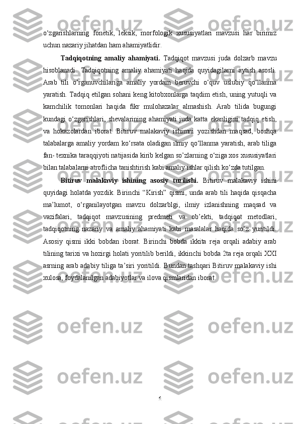 o‘zgarishlarning   fonetik,   leksik,   morfologik   xususiyatlari   mavzusi   har   birimiz
uchun nazariy jihatdan ham ahamiyatlidir.
Tadqiqotning   amaliy   ahamiyati.   Tadqiqot   mavzusi   juda   dolzarb   mavzu
hisoblanadi.   Tadqiqotning   amaliy   ahamiyati   haqida   quyidagilarni   aytish   asosli.
Arab   tili   o‘rganuvchilariga   amaliy   yordam   beruvchi   o‘quv   uslubiy   qo‘llanma
yaratish. Tadqiq etilgan sohani keng kitobxonlarga taqdim etish, uning yutuqli va
kamchilik   tomonlari   haqida   fikr   mulohazalar   almashish.   Arab   tilida   bugungi
kundagi   o‘zgarishlari,   shevalarining   ahamiyati   juda   katta   ekanligini   tadqiq   etish,
va   hokazolardan   iborat.   Bitiruv   malakaviy   ishimni   yozishdan   maqsad,   boshqa
talabalarga amaliy yordam ko‘rsata oladigan ilmiy qo‘llanma yaratish, arab tiliga
fan- texnika taraqqiyoti natijasida kirib kelgan so’zlarning o‘ziga xos xususiyatlari
bilan talabalarni atroflicha tanishtirish kabi amaliy ishlar qilish ko‘zda tutilgan.   
Bitiruv   malakaviy   ishining   asosiy   tuzilishi.   Bitiruv   malakaviy   ish i ni
quyidagi   holatda   yozdi k .   Birinchi   “Kirish”   qismi,   unda   arab   tili   haqida   qisqacha
ma ’ lumot,   o‘rganilayotgan   mavzu   dolzarblgi,   ilmiy   izlanishning   maqsad   va
vazifalari,   tadqiqot   mavzusining   predmeti   va   ob’ekti,   tadqiqot   metodlari,
tadqiqotning   nazariy   va   amaliy   ahamiyati   kabi   masalalar   haqida   so‘z   yuritildi.
Asosiy   qismi   ikki   bobdan   iborat.   Birinchi   bobda   ikkita   reja   orqali   adabiy   arab
tilining tarixi va hozirgi holati yoritilib berildi,   ikkinchi bobda  2 ta reja orqali XXI
asrning arab adabiy tiliga ta’siri yoritildi.   Bundan tashqari Bitiruv malakaviy ishi
xulosa, foydalanilgan adabiyotlar va ilova qismlaridan iborat.
6 