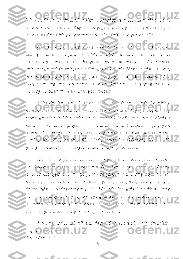 kelingan.   Shu   bilan   birga,   ruhoniylar   va   kohinlarning   muqaddas   tilining   yagona
og‘zaki   shakli   shakllandi.   Keyinchalik   yagona   qabilaviy   tilning   qayta   ishlangan
og‘zaki shakllari adabiy va yozma arabiy tilning shakllanishiga asos bo‘ldi.
Arab   tilining   an’anaviy   adabiy   shaklini   rivojlantirish   bilan   bir   qatorda,
qadimgi   qabilaviy   lahjalarning   to‘g‘ridan-to‘g‘ri   avlodlari   ham   arab   tilida
so'zlashadigan   muhitda   o‘z   faoliyatini   davom   ettirmoqdalar.   7-9   asrlarda
arablarning   tarqalishi   arab,   arab   bo‘lmagan   hududlarda,   Mesopotamiya,   Falastin,
Misr   va   Shimoliy   Afrikada,   shuningdek,   Iberiya   yarim   orolida,   Eronda   va   O‘rta
Osiyoda   qadimgi   qabilaviy   lahjalar   ustuvor   bo‘lgan   arab   tilining   yangi   mahalliy
hududiy dialektlarining shakllanishiga olib keladi.
8-12 asrlar davri. arab tili tarixida uni birlashtirish, standartlashtirish, adabiy
va   yozma   janrlar   va   uslublarning   rivojlanishi,   mumtoz   she’riyat,   badiiy   va   ilmiy
nasrning rivojlanishi bilan ajralib turadi. Yaqin va O ‘rta Sharqda arab tili adabiyot
va fanning xalqaro tiliga aylanib bormoqda edi. Ularda O'rta asrlarning eng yirik
olimlari o‘zlarining asarlarini ayni shu tilda yaratadilar: asli Buxorodan bo‘lgan al-
Farobiy   (870–950),   Ibn   Sino   (980–1037),   Xorazmdan,   al-Beruniy   (973   -   1050
yillar), Ibn Rushd (1126–1198) Andalusiyada tug'ilgan va boshqalar .
Arab tilini rivojlantirish va modernizatsiya qilishda navbatdagi burilish davri
18-19   asrlarning   boshi   edi,   o‘sha   paytda   Arab   Sharqining   G‘arb   bilan   iqtisodiy
aloqalari kuchaygan edi. Tipografiyaning rivojlanishi, matbuotning paydo bo‘lishi
va   shunga   mos   ravishda   jurnalistikaning   yangi   janrlari,   yangi   badiiy   adabiyot,
dramaturgiya va she’riyatning paydo bo‘lishi arab tilining rivojlanishida va uning
ijtimoiy, madaniy va ilmiy hayotning yangi talablariga moslashuvida muhim omil
bo'lmoqda. 20-asrda yangi ommaviy axborot vositalari va aloqalarning rivojlanishi.
arab tilini yanada zamonaviylashtirishga hissa qo'shadi .
Bizga   ma’lumki,   arab   tili   taraqqiyoti   uch   bosqichga   bo‘linib   o‘rganiladi:
1.Qadimgi arab tili
2.Klassik arab tili
8 