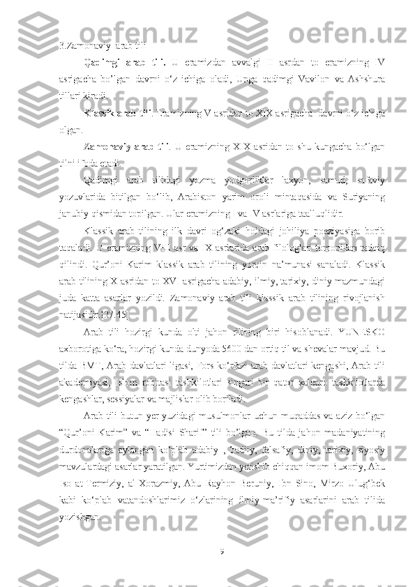 3.Zamonaviy  arab tili
Qadimgi   arab   tili.   U   eramizdan   avvalgi   II   asrdan   to   eramizning   IV
asrigacha   bo’lgan   davrni   o‘z   ichiga   oladi,   Unga   qadimgi   Vavilon   va   Ashshura
tillari kiradi.
Klassik arab tili . Eramizning V asridan to XIX asrigacha  davrni o‘z ichiga
olgan.
Zamonaviy   arab   tili .   U   eramizning   XIX   asridan   to   shu   kungacha   bo‘lgan
tilni ifoda etadi. 
Qadimgi   arab   tilidagi   yozma   yodgorliklar   laxyon,   samud,   safaviy
yozuvlarida   bitilgan   bo‘lib,   Arabiston   yarim   oroli   mintaqasida   va   Suriyaning
janubiy qismidan topilgan. Ular eramizning I va IV asrlariga taalluqlidir.
Klassik   arab   tilining   ilk   davri   og‘zaki   holdagi   johiliya   poeziyasiga   borib
taqaladi.  U  eramizning  VIII   asr  va  IX  asrlarida  arab  filologlari   tomonidan   tadqiq
qilindi.   Qur’oni   Karim   klassik   arab   tilining   yorqin   na’munasi   sanaladi.   Klassik
arab tilining X asridan to XVI asrigacha adabiy, ilmiy, tarixiy, diniy mazmundagi
juda   katta   asarlar   yozildi.   Zamonaviy   arab   tili   klassik   arab   tilining   rivojlanish
natijasidir.[27.45]
Arab   tili   hozirgi   kunda   olti   jahon   tilining   biri   hisoblanadi.   YUNESKO
axborotiga ko‘ra, hozirgi kunda dunyoda 5600 dan ortiq til va shevalar mavjud. Bu
tilda BMT, Arab davlatlari ligasi, Fors ko‘rfazi arab davlatlari kengashi, Arab tili
akademiyasi,   Islom   robitasi   tashkilotlari   singari   bir   qator   xalqaro   tashkilotlarda
kengashlar, sessiyalar va majlislar olib boriladi.
Arab tili  butun yer yuzidagi  musulmonlar  uchun muqaddas va aziz bo‘lgan
“Qur’oni   Karim”   va   “Hadisi   Sharif”   tili   bo’lgan.   Bu   tilda   jahon   madaniyatining
durdonalariga   aylangan   ko‘plab   adabiy   ,   badiiy,   falsafiy,   diniy,   tarixiy,   siyosiy
mavzulardagi asarlar yaratilgan. Yurtimizdan yetishib chiqqan imom Buxoriy, Abu
Iso   at-Termiziy,   al-Xorazmiy,   Abu   Rayhon   Beruniy,   Ibn   Sino,   Mirzo   Ulug‘bek
kabi   ko‘plab   vatandoshlarimiz   o‘zlarining   ilmiy-ma’rifiy   asarlarini   arab   tilida
yozishgan.
9 