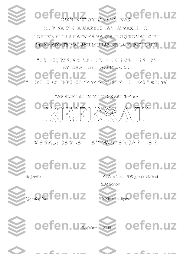 O‟ZBEKISTON RESPUBLIKASI	 	
OLIY VA O‟RTA MAXSUS TA‟LIM VAZIRLIGI	 	
TOSHKENT IRRIGATSIYA VA QISHLOQ XO‟JALIGINI 
MEXANIZATSIYALASH MUHANDISLARI INSTITUTI	 	
 	
“QISHLOQ VA SUV XO‟JALIGINI ELEKTRLASHTIRISH VA  	
AVTOMATLASHTIRISH” fakulteti	 	
 	
“PEDAGOGIKA, PSIXOLOGIYA VA	 O‟QITISH METODIKASI” kafedrasi	 	
 	
“AMALIY TA‟LIM METODIKASI	” fanidan	 	
REFERAT	 	
MAVZU: DAVLAT TA‟LIM STANDARTLARI	 	
 
 
 
Bajardi:	 	 	 	 	 	 	“Kasb ta‟limi” 	309	-guruh talabasi  	 	
S.Atajonov	 	
 
Qabul qildi:	 	 	 	 	 	D.Ximmataliyev	 	
 
 	
 	
Toshkent 	– 2018	  