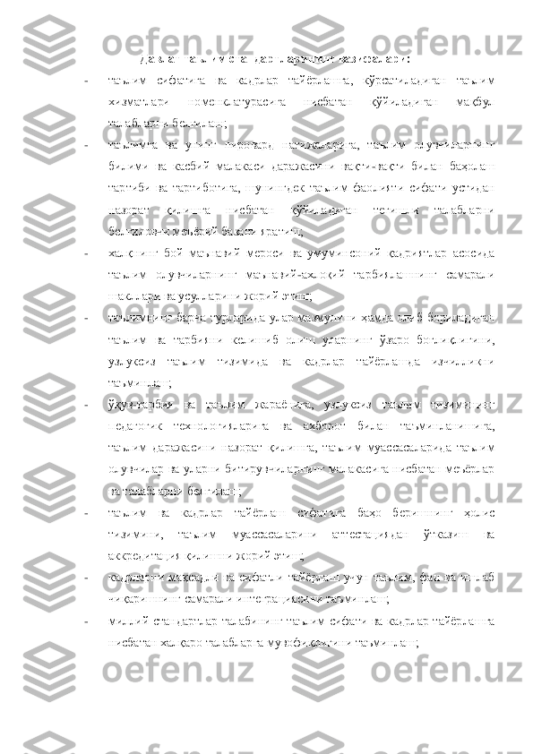 Давлат таълим стандартларининг вазифалари:	 	
- 	таълим  сифатига  ва  кадрлар  тайѐрлашга,  кўрсатиладиган  таълим 
хизматлари  номенклатурасига  нисбатан  қўйиладиган  мақбул 
талабларни белгилаш;	 	
- 	таълимга  ва	 унинг  пировард  натижаларига,  таълим  олувчиларнинг 	
билими  ва  касбий  малакаси  даражасини  вақти	-вақти  билан  баҳолаш 	
тартиби  ва  тартиботига,  шунингдек  таълим  фаолияти  сифати  устидан 
назорат  қилишга  нисбатан  қўйиладиган  тегишли  талабларни 
белгиловчи меъѐрий ба	зани яратиш;	 	
- 	халқнинг  бой  маънавий  мероси  ва  умуминсоний  қадриятлар  асосида 
таълим  олувчиларнинг  маънавий	-ахлоқий  тарбиялашнинг  самарали 	
шакллари ва усулларини жорий этиш;	 	
- 	таълимнинг  барча  турларида  улар  мазмунини  ҳамда  олиб  бориладиган 
таълим  ва  тарбияни 	келишиб  олиш  уларнинг  ўзаро  боғлиқлигини, 	
узлуксиз  таълим  тизимида  ва  кадрлар  тайѐрлашда  изчилликни 
таъминлаш;	 	
- 	ўқув	-тарбия  ва  таълим  жараѐнига,  узлуксиз  таълим  тизимининг 	
педагогик  технологияларига  ва  ахборот  билан  таъминланишига, 
таълим  даражасини  назорат	 қилишга,  таълим  муассасаларида  таълим 	
олувчилар ва  уларни битирувчиларнинг малакасига нисбатан меъѐрлар 
ва талабларни белгилаш;    	 	
- 	таълим  ва  кадрлар  тайѐрлаш  сифатига  баҳо  беришнинг  ҳолис 
тизимини,  таълим  муассасаларини  аттестациядан  ўтказиш  ва 
аккредита	ция қилишни жорий этиш;	 	
- 	кадрларни  мақсадли  ва  сифатли  тайѐрлаш  учун  таълим,  фан  ва  ишлаб 
чиқаришнинг самарали интеграциясини таъминлаш;	 	
- 	миллий  стандартлар  талабининг  таълим  сифати  ва  кадрлар  тайѐрлашга 
нисбатан халқаро талабларга мувофиқлигини таъминлаш;	 	
 	  