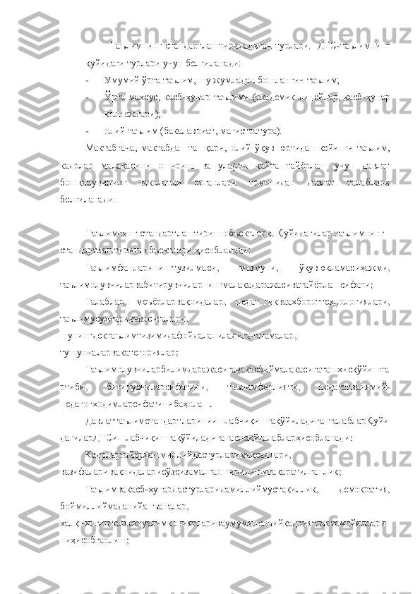 Таълимнинг стандартлаштириладиган турлари.  	ДТС	-таълимнинг 	
қуйидаги турлари учун белгиланади:	 	
- 	Умумий ўрта таълим, шу жумладан бошланғич таълим;	 	
- 	Ўрта  махсус,  касб	-ҳунар  таълими  (академик  лицейлар,  касб	-ҳунар 	
коллежлари);	 	
- 	олий таълим (бакалавриат, 	магистратура).	 	
Мактабгача,  мактабдан  ташқари,  олий  ўқув  юртидан  кейинги  таълим, 	
кадрлар  малакасини  ошириш  ва  уларни  қайта  тайѐрлаш  учун  давлат 
бошқарувининг  ваколатли  органлари  томонидан  давлат  талаблари 
белгиланади.	 	
 
Таълимнинг стандартлаштириш объектлари	. Қуйидагилар таълимнинг	 	
стандартлаштириш объектлари ҳисобланади:	 	
Таълимфанларинингтузилмаси	, 	мазмуни	, 	ўқувюкламасиҳажми	, 	
таълимолувчиларвабитирувчиларнингмалакадаражасиватайѐрлашсифати	; 	
Талаблар	, 	меъѐрларвақоидалар	, 	педагогикваахбороттехнологиялари	, 	
таъли	мусулларивавоситалари	, 	
шунингдектаълимтизимидафойдаланиладиганатамалар	, 	
тушунчаларвакатегориялар	; 	
Таълимолувчиларбилимдаражасигавакасбиймалакасигаташхисқўйишта	
ртиби	, 	битирувчиларсифатини	, 	таълимфаолияти	, 	педагогваилмий	-	
педагогходимларсифатинибаҳолаш	. 	
Давлаттаълимстандартлариниишлабчиқишгақўйиладиганталаблар	Қуйи	
дагиларДТСишлабчиқишгақўйиладиганасосийталабларҳисобланади	: 	
Кадрлартайѐрлашмиллийдастурларимақсадлари	, 	
вазифаларивақоидаларисўзсизамалгаоширилишигақаратилганлик	; 	
Таълимвакасб	-ҳунардастурларидамил	лиймустақиллик	, 	демократия	, 	
боймиллиймаданийанъаналар	, 	
халқнингинтеллектуалимкониятлариваумуминсонийқадриятлартамойиллари
ниҳисобгаолиш	;  