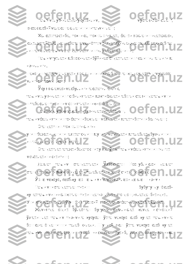 Таълимолувчилардачуқурбилим	, 	мустақилфикрлаш	, 	
юксаккасбиймалакашаклланишинитаъминлаш	; 	
Халқаротажриба	, 	техника	, 	технологи	ялар	, 	фанривожланишидаражаси	, 	
кадрлартайѐрлашганисбатанамалиѐттомониданқўйиладиганталабларҳисобгао
линганҳолдатаълимстандартларинингилмийасосланиши	; 	
Таълимтурларивабосқичларибўйичастандартларнингкелишилганлигива	
изчиллиги	, 	
шахснингҳартомонламаривожланишиниҳисобгаолганҳолдауларнингмужасса
млигинитаъминлаш	; 	
Ўқувюкламасимақбуллигигақаратилганлик	, 	
таълимолувчиларнингқобилиятлариваэҳтиѐжларигабоғлиқравишдатаълимни
нгтабақалаштиришимкониятлариниҳисобгаолиш	; 	
Таълимолувчиларвабитирувч	иларнитайѐрлаш	, 	
таълимфаолиятинингсифатинибаҳолашмезонлариватартиботинибелгилаш	; 	
Стандартнингтехнологиклиги	-	
унингбажарилишининазоратқилишваунингмеъѐрлариваталабларибузилишин
инголдиниолишимконияти	; 	
Стандартларгатажрибадатекширувданўтгантаълимфаолиятинингилғор	
меъѐрлариникиритиш	; 	
Давлат  таълим  стандартлари  Ўзбекистон  Республикаси  давлат 	
стандартлаш тизими қоидалари талабларини қониқтириши керак.	 	
Ўрта махсус, касб	-ҳунар таълими стандартлари давлат тизим	и 	
Таълимнистандартлаштириш	 	– 	бубутундунѐкасб	-	
ҳунартаълиминиислоҳотлаштиришдагиэнгйириктенденцияларданбиридир	. 	
Уни кризисни енгиб ўтишнинг асосий воситаси сифатида ҳисоблайдилар.  	 	
Жамиятда  содир  бўлаѐтган  бугунги  янгиликлар  ҳамда  иқтисодий 	
ўзгаришлар  таълим  тизимига  хусусан  ўрта  махсус  касб  ҳунар  таълимига 
бошқача  ѐндашишни  талаб  қилади.  Шундай  экан  ўрта  махсус  касб  ҳунар 
таълими  стандартларини  ишлаб  чиқмасдан  туриб,  жаҳон  бозорига 	чиқа  