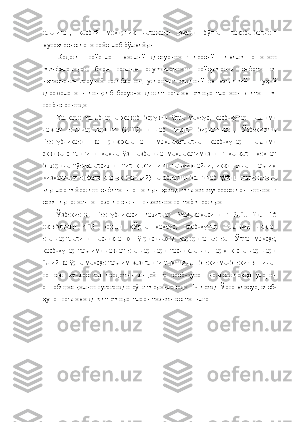 оладиган,  касбий  моҳирлик  даражаси  юқори  бўлган  рақобатбардош 
мутахассисларни тайѐрлаб бўлмайди.	 	
 Кадрлар  тайѐрлаш  миллий  дастурининг  асосий    амалга  ошириш 	
вазифаларидан  бири  таълим  олувчиларнинг  тайѐргарлик  сифати  ва 
ихтисосига  зарурий  талабларни,  ул	арнинг  маданий  ва  маънавий 	– руҳий 	
даражаларини  аниқлаб  берувчи  давлат  таълим  стандартларини  яратиш  ва 
татбиқ этишдир.	 	
Халқаро  талабларга  жавоб  берувчи  ўрта  махсус,  касб	-ҳунар  таълими 	
давлат  стандартларини  (ДТС)  ишлаб  чиқиш  биринчидан,  Ўзбекистон 
Республик	аси  ва  ривожланган  мамлакатларда  касб	-ҳунар  таълими 	
эквивалентлигини  ҳамда  ўз  навбатида  мамлакатимизнинг  халқаро  меҳнат 
бозорида  тўсиқларсиз  иштирок  этишини  таъминлайди,  иккинчидан  таълим 
хизматлари  сифатига  аниқ  (катъий)  талабларни  белгилаб  қўйиш  натижаси	да  	
кадрлар  тайѐрлаш  сифатини  оширади  ҳамда  таълим  муассасалари  ишининг 
самарадорлигини назорат қилиш тизимини тартибга солади.	 	
Ўзбекистон  Республикаси  Вазирлар  Маҳакамасининг  2000  йил  16 	
октябрдаги  400 	–сонли  «Ўрта  махсус,  касб	-ҳунар  таълими  давлат 	
станда	ртларини  тасдиқлаш»  тўғрисида»ги  қарорига  асосан  Ўрта  махсус, 	
касб	-ҳунар  таълими  давлат  стандартлари  тасдиқланди.  Тармоқ  стандартлари 	
Олий  ва  ўрта  махсус  таълим  вазирлиги  томонидан  босқичма	-босқич  янгидан 	
ташкил  этилаѐтган  академик  лицей  ва  касб	-ҳунар  колл	ежларида  уларни 	
апробация қилиш тугагандан сўнг тасдиқланади. 1	-расмда Ўрта махсус, касб	-	
ҳунар таълими давлат стандартлари тизими келтирилган.	  