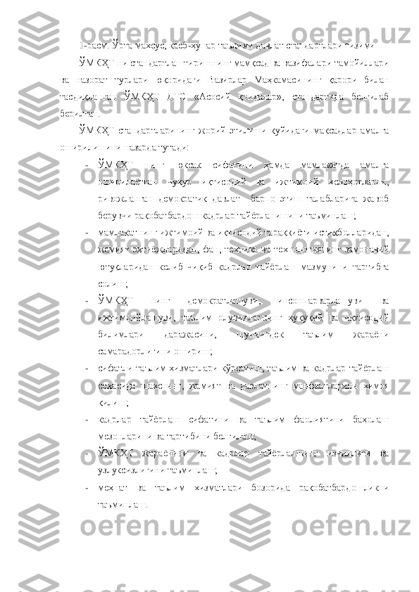 1-расм. Ўрта махсус, касб	-ҳунар таълими давлат стандартлари тизими	 	
ЎМКҲТ ни стандартлаштиришнинг мамқсад ва вазифалари тамойиллари 	
ва  назорат  турлари  юқоридаги  Вазирлар  Маҳкамасининг  қарори  билан 
тасдиқланган  ЎМКҲТ  ДТС	 	«Асосий  қоидалар»,  стандартида  белгилаб 	
берилган.	 	
ЎМКҲТ  стандартларининг  жорий  этилиши  қуйидаги  мақсадлар  амалга 	
оширилишини назарда тутади: 	 	
- 	ЎМКҲТ  нинг  юксак  сифатини  ҳамда  мамлакатда  амалга 
оширилаѐтган  чуқур  иқтисодий  ва  ижтимоий  ислоҳотларни, 
ривожланган  демократик  давлат    барпо  этиш  талабларига  жавоб 
берувчи рақобатбардош кадрлар тайѐрланишини таъминлаш;	 	
- 	мамлакатнинг ижтимоий ва иқтисодий тараққиѐти истиқболларидан, 
жамият  эҳтиѐжларидан,  фан,  техника  ва  технологиянинг  замонавий 
ютуқларидан  кел	иб  чиқиб  кадрлар  тайѐрлаш  мазмунини  тартибга 	
солиш;	 	
- 	ЎМКҲТ  нинг  демократлашуви,  инсонпарварлашуви  ва 
ижтимоийлашуви,  таълим  олувчиларнинг  ҳуқуқий  ва  иқтисодий 
билимлари  даражасини,  шунингдек  таълим  жараѐни 
самарадорлигини ошириш;	 	
- 	сифатли  таълим  хизматлари  к	ўрсатиш,  таълим  ва  кадрлар  тайѐрлаш 	
соҳасида  шахснинг,  жамият  ва  давлатнинг  манфаатларини  ҳимоя 
қилиш;	 	
- 	кадрлар  тайѐрлаш  сифатини  ва  таълим  фаолиятини  баҳолаш 
мезонларини ва тартибини белгилаш;	 	
- 	ЎМКҲТ  жараѐнини  ва  кадрлар  тайѐрлашнинг  изчиллиги  ва 
узлуксизли	гини таъминлаш;	 	
- 	меҳнат  ва  таълим  хизматлари  бозорида  рақобатбардошликни 
таъминлаш.	 	
 	
  