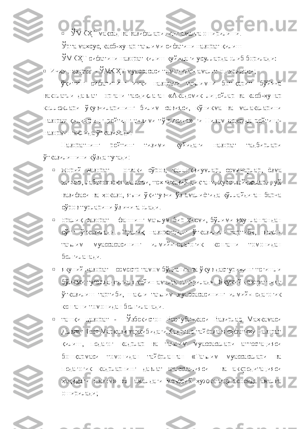  	ЎМКҲТ мақсад ва вазифаларининг амалга оширилиши.	 	
Ўрта махсус, касб	-ҳунар таълими сифатини назорат қилиш	 	
ЎМКҲТ сифатини назора	т қилиш қуйидаги усулларда олиб борилади	: 	
 Ички назорат 	 - ЎМКҲТ муассасаси томонидан амалга оширилади;	 	
ўқитиш  сифатининг  ички  назорати  таълимни  бошқариш  бўйича 	
ваколатли  давлат    органи  тасдиқлаган  «Академик  лицейлар  ва  касб	-ҳунар 	
коллежлари  ўқувчиларининг 	билим  савияси,  кўникма  ва  малакаларини 	
назорат  қилишнинг  рейтинг  тизими  тўғрисида»  ги  Низом  асосида  рейтинг	-	
назорат шаклида ўтказилади.	 	
Назоратнинг  рейтинг  тизими  қуйидаги  назорат  тадбирлари 	
ўтказилишини кўзда тутади: 	 	
 	жорий  назорат 	– оғзаки  сўров,  коллокв	иумлар,  семинарлар,  ѐзма 	
ишлар,  лаборатория  ишлари,  техникавий  диктант,  курс  лойиҳалари,  уй 
вазифаси  ва  ҳоказо,  яъни  ўқитувчи  ўз  амалиѐтида  қўллайдиган  барча 
сўров турларини ўз ичига олади.	 	
 	оралиқ  назорат 	– фаннинг  маълум  бир  қисми,  бўлими  якунлангандан 	
сўнг  ўтказилади.  Оралиқ  назоратнинг  ўтказилиш  тартиби,  шакли 
таълим  муассасасининг  илмий	-педагогик  кенгаши  томонидан 	
белгиланади.	 	
 	якуний назорат	 – семестр тамом бўлганда ва ўқув дастурининг тегишли 	
бўлими  тугаллангандан  кейин  амалга  оширилади.  Якуний  назор	атнинг 	
ўтказилиш  тартиби,  шакли  таълим  муассасасининг  илмий	-педагогик 	
кенгаши томонидан белгиланади.	 	
 	ташқи  назорат	 -  	Ўзбекистон  Республикаси  Вазирлар  Маҳкамаси 	
Давлат Тест Маркази таркибидаги Кадрлар тайѐрлаш сифатини назорат 
қилиш,  педагог  кадрлар  ва  таъ	лим  муассасалари  аттестацияси 	
бошқармаси  томонидан  тайѐрланган  «Таълим  муассасалари  ва 
педагогик  кадрларнинг  давлат  аттестацияси    ва  аккредитацияси 
ҳақидаги  Низом»  ва    амалдаги  меъѐрий  ҳужжатлар  асосида  амалга 
оширилади;	  