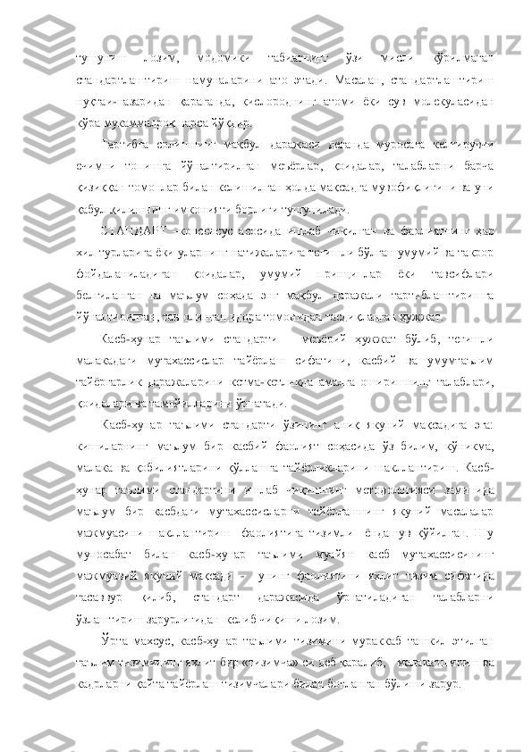 тушуниш  лозим,  модомики  табиатнинг  ўзи  мисли  кўрилмаган 
стандартлаштириш  намуналарини  ато  этади.  Масалан,  стандартлаштириш 
нуқтаи	-назаридан  қараганда,  кислороднинг  атоми  ѐки  сув  молекуласидан 	
кўра мукаммалроқ нарса йўқдир.	 	
Тартибга  солишнинг  мақбул  дараж	аси  деганда  муросага  келтирувчи 	
ечимни  топишга  йўналтирилган  меъѐрлар,  қоидалар,  талабларни  барча 
қизиққан томонлар билан келишилган ҳолда мақсадга мувофиқлигини ва уни 
қабул қилишнинг имконияти борлиги тушунилади.	 	
СТАНДАРТ 	–консенсус  асосида  ишлаб  чиқилга	н  ва  фаолиятнинг  ҳар 	
хил турларига ѐки уларнинг натижаларига тегишли бўлган умумий ва такрор 
фойдаланиладиган  қоидалар,  умумий  принциплар  ѐки  тавсифлари 
белгиланган  ва  маълум  соҳада  энг  мақбул  даражали  тартиблаштиришга 
йўналтирилган, тан олинган идора томо	нидан тасдиқланган ҳужжат.	 	
Касб	-ҳунар  таълими  стандарти 	– меъѐрий  ҳужжат  бўлиб,  тегишли 	
малакадаги  мутахассислар  тайѐрлаш  сифатини,  касбий  ва  умумтаълим 
тайѐргарлик  даражаларини  кетма	-кетликда  амалга  оширишнинг  талаблари, 	
қоидалари ва тамойилларини ўрнатад	и.	 	
Касб	-ҳунар  таълими  стандарти  ўзининг  аниқ  якуний  мақсадига  эга: 	
кишиларнинг  маълум  бир  касбий  фаолият  соҳасида  ўз  билим,  кўникма, 
малака  ва  қобилиятларини  қўллашга  тайѐрликларини  шакллантириш.  Касб	-	
ҳунар  таълими  стандартини  ишлаб  чиқишнинг  методологияси	 заминида 	
маълум  бир  касбдаги  мутахассисларни  тайѐрлашнинг  якуний  масалалар 
мажмуасини  шакллантириш    фаолиятига  тизимли    ѐндашув  қўйилган.  Шу 
муносабат  билан  касб	-ҳунар  таълими  муайян  касб  мутахассисининг 	
мажмуавий  якуний  мақсади 	-  	унинг  фаолиятини  яхлит 	тизим  сифатида 	
тасаввур  қилиб,  стандарт  даражасида  ўрнатиладиган  талабларни  
ўзлаштириш зарурлигидан  келиб чиқиши лозим.	 	
Ўрта  махсус,  касб	-ҳунар  таълими  тизимини  мураккаб  ташкил  этилган 	
таълим тизимининг яхлит 	бир «тизимча» си деб қаралиб,  	 малакаошириш 	ва 	
кадрларни қайта тайѐрлаш тизимчалари билан боғланган бўлиши зарур.	  