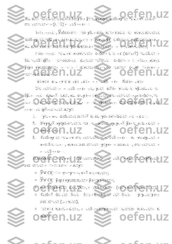 Х	алқаро талабларга жавоб берувчи ўрта махсус, касб	-ҳунар таълими давлат 	
стандартларини (ДТС) ишлаб чиқиш: 	 	
Биринчидан, 	Ўзбекистон  Республикаси  ва  ривожланган  мамлакатларда 	
касб	-ҳунар  таълими  эквивалентлигини  ҳамда  ўз  навбатида  мамлакатимизни 	
халқа	ро меҳнат бозорида тўсиқларсиз иштирок этишини таъминлайди;	 	
Иккинчидан 	таълим  хизматлари  сифатига  аниқ  (қатъий)  талабларни 	
белгилаб  қўйиш  натижасида    кадрлар  тайѐрлаш  сифатини  оширади  ҳамда 
ўқув  муассасалари  ишининг  самарадорлигини  назорат  қилиш  тизимини 
тартибга солади.	 	
Тармоқ таълим стандартларини ишлаб чиқиш босқичлари	 	
Стандартларни  ишлаб  чиқишда,  улар  қайси  моделга  мўлжалланган 	
бўлишидан қатъий назар, ҳал қилувчи омиллар, стандартларнинг сифати, тан 
олиши  ва  ҳаѐтга  тадбиқ  этилишишга  кўрсатади.  Стандартл	арни  ишлаб 	
чиқишда қуйидагилар зарур:	 	
1.	 	Турли хил касбларда жорий ва келгуси эҳтиѐжларни аниқлаш.	 	
2.	 	Умумий  хусусиятларга  таянган  ҳолда  ҳудудий  ўзига  хосликларни 
ҳисобга олиш.	 	
3.	 	Касб	-ҳунар  таълим  стандартларини  ишлаб  чиқиш  ва    маъсулларни 	
ҳисобга  олиш,  ҳамда  экспертлар  гуруҳини  жамлаш,  стандартларни  
ишлаб чиқиш. 	 	
Касб	-ҳунар  таълими  стандартларини  ишлаб  чиқишда  қуйидаги 	
экспертлар иштирок этиши зарур:	 	
 	ЎМКҲТР институти илмий ходимлари;	 	
 	ЎМКҲТ ўқув муассасалари ўқитувчилари;	 	
 	Иш берувчилар вакиллари, ишлаб чиқариш (ижтимоий ҳамкорлар);	 	
 	Касбий  фанлар  билан  боғлиқ  изланишлар  билан  шуғулланувчи 
экспертлар (олимлар);	 	
 	Тармоқ  вазирликлари,  ишлаб  чиқарувчилар  палатаси  вакиллари  ва 
ҳакозо.	  