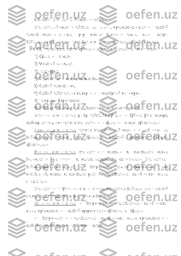 4-босқич. 	Стандарт лойиҳасини тайѐрлаш.	 	
Стандарт лойиҳасини тайѐрлашдан олдин, 	мутахассисликларнинг касбий 	
тавсифномасини  аниқлаш  учун  меҳнат  бозорини  таҳлил  қилиш  зарур. 
Кейинчалик стандартнинг ҳар бир компоненти қайтадан кўриб чиқилади.	 	
   	ЎМКҲТ тармоқ стандарти қуйидаги компонентлардан ташкил топади:	 	
1) Қўлланиш соҳаси.	 	
2) Меъѐрий	 иловалар.	 	
3) Таърифлар.	 	
4) Стандартнинг мақсад ва вазифалари.	 	
5) Касбий тавсифнома.	 	
6) Касбий тайѐргарлик мазмунининг мажбурий минимуми.	 	
7) Намунали ўқув режаси.	 	
8) Стандарт талабларининг  бажарилишини  назорат қилиш.	 	
Биринчи  компонентда	 ушбу  тайѐрлов  йўн	алиши  бўйича  ўрта  махсус, 	
касб	-ҳунар таълими тармоқ стандартининг қўлланиш соҳаси кўрсатилади.	 	
Иккинчи  компонентда	 тармоқ  стандарти  лойиҳасини  ишлаб  чиқишда 	
фойдаланилган  ҳамда  асос  бўладиган  меъѐрий  ҳужжатлар  рўйхати 
кўрсатилади.	 	
Учинчи  компонентда	 	станда	ртнинг  мақсади  ва  вазифалари  ҳамда 	
билимларни  ўзлаштириш  ва  малака  даражалари  келтирилади.  Стандартдан 
фойдаланувчилар  давлат,  иш  берувчилар,  таълим  тизими  ва  шахс 
ҳисобланиб, мақсад ва вазифалар уларнинг талабларидан келиб чиққин ҳолда 
аниқланади.	 	
Стандар	тнинг 	тўртинчи компонентида 	стандартда фойдаланилагн асосий 	
атамаларнинг таърифи ва уларга изоҳ берилган.	 	
Бешинчи  компонентда	  	иш  берувчиларнинг  талабларидан  келиб  чиққан 	
ҳолда мутахассиснинг касбий хусусиятлари кўрсатилган бўлади.	 	
Иш  берувчиларнинг  талабл	аридан  келиб  чиққан  ҳолда  мутахассиснинг 	
касбий тавсифномаси ишлаб чиқиш зарур.	  