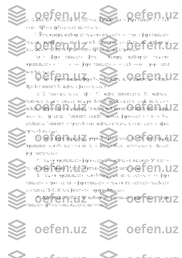 ДТС  «Асосий  қоидалар»  стандартида  ЎМКҲТ  таянч  ўқув  режасини  ишлаб 
чиқиш бўйича қуйидагилар келтирилган:	 	
1. Ўрта махсус, касб	-ҳунар	 таълими  стандартининг таянч ўқув режалари 	
таълим  мазмунидан  келиб  чиқиб  академик  лицейлар  ва  касб	-ҳунар 	
коллежлари тайѐрлов йўналишлари бўйича алоҳида тузилади.	 	
Таянч  ўқув  режалари  ўрта    махсус,  касб	-ҳунар  таълими 	
муассасаларининг      ишчи  ўқув  режаларини  и	шлаб  чиқиш  учун  асос 	
ҳисобланади.	 	
2.  Таянч  ўқув  режасида  ўқув  йили  40  ҳафта  ва    2  семестрдан  иборат. 	
Ҳар бир семестр 20 ҳафтани ўз ичига олади.	 	
ДТС  тасдиқлангандан  сўнг  40  ҳафта  семестларга  20  ҳафтадан 	
тақсимланганлиги  амалда  маълум  бир	 ноқулайликларга  олиб  келганлиги 	
сабабли бугунги кунда 1	-семестр 17 ҳафта ва 2	–семестр 23 ҳафта қилиб қабул 	
қилинган.  Бу  асосан  1	-семестр  декабр  охирида  ўқувчиларнинг  янги  йил 	
арафасида  1	-семестрни  тугатиб  икки  ҳафталик  таътилга  чиқишларини  кўзда 	
тутилиб қ	илинди.	 	
3.  Таянч  ўқув  режаларида  умумий  4560  соатдан  80	-220  соат  таълим 	
муассасаси  илмий	-педагогик  кенгаши  қарори  билан  киритиладиган  фанлар 	
учун ажратилади.	 	
4. Таълим муассасалари ўқувчиларининг ҳафталик юкламаси 54 соатни 	
ташкил этади. Бундан 16 соати му	стақил ишлашга ажратилади.   	 	
5.  Таълим  муассасалари  илмий	-педагогик  кенгашларига  ишчи  ўқув 	
режаларини тузишда таянч ўқув режаларини таълим стандартлари талаблари 
доирасида 15	-20 % гача ўзгартириш ҳуқуқи берилади. 	 	
6.  Академик  лицейлар  ва  касб	-ҳунар  коллеж	лари  учун  таянч      ўқув 	
режалари қўйидаги жадвалларда келтирилган.  	 	
 
 
 
  