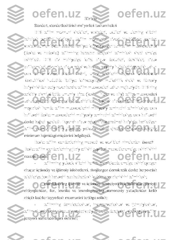 Kirish:	 	
Standart, standartla	shtiri	sh me`yorlari tushunchalari	 	
DTS  ta‟lim  mazmuni  shakllari,  vositalari,  usullari  va  ularning  sifatini 	
baholash  tartibini  belgilaydi.  Ta‟lim  mazmunini  o„zagi  hisoblangan  standart 
vositasida,  mamlakat  hududida  faoliyat  ko„rsatayotgan  turli  ta‟lim  muassasalarida 
(davlat  va  nodavlat)  ta‟li	mning  barqaror  darajasini  ta‟minlash  sharti  amalga 	
oshiriladi.  DTS  o„z  mohiyatiga  ko„ra  o„quv  dasturlari,  darsliklar,  o„quv 
qo„llanmalari, nizomlar, o„quv rejasi va boshqa meyoriy hujjatlarini yaratish uchun 
asos  bo„lib  xizmat  qiladi.  DTSni,  uning  talablar	ini  bajarish  O„zbekiston 	
Respublikasi  hududida  faoliyat  ko„rsatayotgan  mulkchilik  shakli  va  idoraviy 
bo„ysinishdan qatiy nazar barcha ta‟lim muassasalari uchun majburiydir. DTS ning 
tarkibiy  qismi  sifatida  umumiy  o„rta  (kasb 	– hunar  va  oliy)  ta‟lim  muassas	alari 	
uchun  tayanch  o„quv  rejasi  ishlab  chiqiladi.  Tayanch  o„quv  reja  ta‟lim  sohalarini 
meyorlash  hamda  ta‟lim  muassasalarini  moliyaviy  taminotini  ta‟minlashga  asos 
bo„luvchi  davlat  muassasalarini  moliyaviy  taminotini  ta‟minlashga  asos  bo„luvchi 
davlat  huj	jati  sanaladi.  Tayanch  o„quv  rejasi  o„quv  predmeti  bo„yicha  beriladigan 	
ta‟lim  mazmunini  ta‟lim  oluvchiga  yetkazish  uchun  ajratilgan  o„quv  soatlarining 
minimum hajmidagi miqdorini belgilaydi. 	 	
Davlat  ta‟lim  standartlarining  maqsadi  va  vazifalari  nimalardan	 iborat? 	– 	
Davlat ta‟lim standartlarining joriy etilishi quyidagi maqsadlar amalga oshirilishini 
nazarda tutadi:	 	
- 	ta‟limning  yuksak  sifatini  hamda  mamlakatda  amalga  oshirilayotgan 	
chuqur iqtisodiy va ijtimoiy islohotlarni, rivojlangan demokratik davlat barp	o etish 	
talablariga javob beruvchi raqobatbardosh kadrlar tayyorlanishini ta‟minlash;	 	
- 	mamlakatning ijtimoiy va iqtisodiy taraqqiyoti istiqbollaridan, jamiyat 	
ehtiyojlaridan,  fan,  texnika  va  texnologiyaning  zamonaviy  yutuqlaridan  kelib 
chiqib kadrlar tayyor	lash mazmunini tartibga solish;	 	
- 	ta‟limning  demokratlashuvi,  insonparvarlashuvi  va  ijtimoiylashuvi, 	
ta‟lim  oluvchilarning  huquqiy  va  iqtisodiy  bilimlari  darajasini,  shuningdek  ta‟lim 
jarayoni samaradorligini oshirish;	  