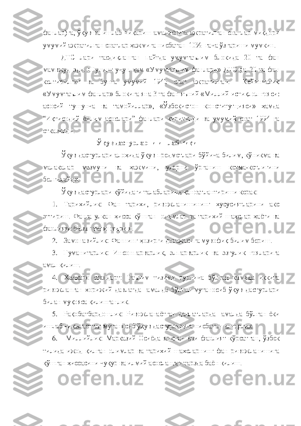 фанлар)га,  ўқув  ва  ишлаб  чиқариш  амалиѐтига  ажратилган  соа	тлар  миқдори 	
умумий ажратилган соатлар ҳажмига нисбатан  10%  гача ўзгариши мумкин. 	 	
ДТС  лари  тасдиқланган  пайтда  умумтаълим  блокида  20  та  фан 	
мамвжуд  эди.  Шунинг  учун  ҳам  «Умумтаълим  фанлари»  ДТС  да  20  та  фан 
келтирилган  ва  бунга  умумий  1940  соат  ажратилган.    Кейинчалик 
«Умумтаълим фанлар» блокига яна 3 та фан яъний «Миллий истиқлол ғояси	: 	
асосий  тушунча  ва  тамойиллар»,  «Ўзбекистон  конститутцияси»  ҳамда 
“Иқтисодий  билим  асослари”  фанлари  киритилди  ва  умумий  соат  1994  га 
етказилди.	 	
Ўқув дастурларни ишлаб чиқиш	 	
Ўқув  дастурлари  алоҳида  ўқув  предметлари  бўйича  билим,  кўникма  ва 	
малакалар 	мазмуни  ва  ҳажмини,  уларни  ўрганиш  кетма	-кетлигини 	
белгилайди.	 	
Ўқув дастурлари қўйидаги талабларини қаноатлантириши керак:	 	
1.	 	Тарихийлик:	 	Фан  тарихи,  ривожланишининг  хусусиятларини  акс 	
эттириш.  Фанга  улкан  ҳисса  қўшган    олимлар  ва  тарихий  шахслар  ҳаѐти  ва 
фао	лияти билан таништириш.	 	
2.	 	Замонавийлик: 	Фаннинг ҳозирги даражасига мувофиқ билим бериш.	 	
3.	 	Гуманитарлик:	 Инсонпарварлик,  элпарварлик  ва  эзгулик  ғояларига 	
амал қилиш.	 	
4.	 	Халқаро  стандарт: 	Таълим  тизими  турлича  бўлган  камида  иккита 	
ривожланган  хорижий  давлатда    амал	да  бўлган  мутаносиб  ўқув  дастурлари 	
билан муқояса қилинганлик.	 	
5.	 	Рақобатбардошлик: 	Ривожланаѐтган  давлатларда    амалда  бўлган  ѐки 	
ишлаб чиқилаѐтган мутаносиб ўқув дастурларига нисбатан илғорлик.	 	
6.	 	 Миллийлик: 	Марказий  Осиѐда  яшаган  ѐки  фаолият  кўрсатган,  ўзбек 	
тилида  ижод  қилган  олимлар  ва  тарихий  шахсларнинг  фан  ривожланишига 
қўшган ҳиссасини чуқур ва илмий асосланган тарзда баѐн қилиш.	  