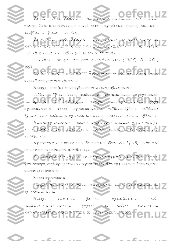 Ўз  ДСТ  1.9	-95.  Ўзбекистон  Республикаси  стандартлаштириш  давлат 	
тизими.  Соҳа  стандартларини  ишлаб  чиқиш,  мувофиқлаштириш,  тасдиқлаш 
ва рўйхатдан ўтказиш тартиби.	 	
Ўз  ДСТ  6.01.2	-95.  Ўзбекистон  Республикаси  техник	-иқтисодий  ва 	
ижтимоий  ах	боротларни  кодлаштириш  ва  таснифлашнинг  ягона  тизими. 	
Таснифлагичларни ишлаб чиқиш ва юритиш тартиби.	 	
Таълимнинг  халқаро  стандарт  классификацияси  (ТХСК)  ЮНЕСКО, 	
1997.	 
O'z  DT  008:  2000  с  01.08.2000  Ўзбекистон  Республикаси  машғулотлар 	
миллий стандарт таснифл	агичи.	 	
Мазкур Таснифлагичда қуйидаги таърифлар қўлланилган:	 	
Тайѐрлов  йўналишлари,  касблар  ва  ихтисосликларнингумумдавлат 	
таснифлагичи  (ТЙКИУТ)	-ўрта  махсус,  касб	-ҳунартаълими  ўқув 	
муассасаларида  кичик  мутахассисларни  тайѐрлашбўйича  тайѐрлов 
йўналишлари, кас	блар ва мутахассисликларнингтизимлаштирилган рўйхати.	 	
Малака	-мутахассиснинг  касбий  тайѐргарлиги  даражаси,  ундаги  маълум 	
ишни  бажариш  учун  зарур  бўлган  билим,  малака  ва  кўникмаларнинг 
мавжудлиги.	 	
Мутахассиснинг  малакасини  белгиловчи  кўрсаткич  бўлиб,  тоифа  ѐ	ки 	
дипломнинг мавжудлиги ҳисобланади.	 	
Кичик  мутахассис 	- бу  таълим  дастурини  муваффақиятли  ўзлаштирган 	
ўрта махсус, касб	-ҳунар таълими муассасалари битирувчиларига бериладиган 	
малака даражасидир.	 	
Кичик мутахассис:	 	
Назарий  ва  амалий  билимлар  мажмуасига,  кас	бий  билим,малака  ва 	
кўникмаларга эга;	 	
Мазкур  жамиятда  ўзининг  мувоффақиятли  ҳаѐт 	
даражасинитаъминлайдиган  умумий  ва  касбий  маданиятга, 
ижтимоийаҳамиятли ҳусусиятларга ва шахсий сифатларга эга;	 	
  