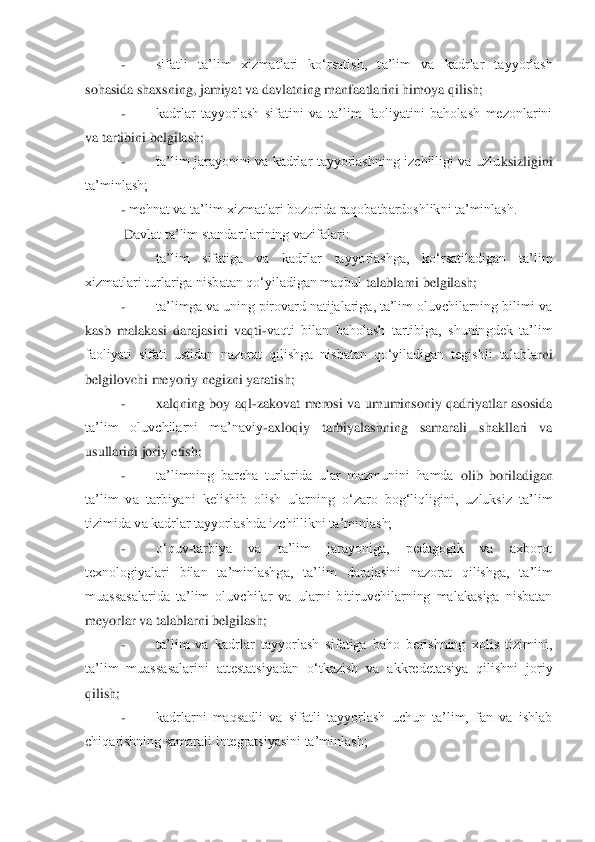 - 	sifatli  ta‟lim  xizmatlari  ko„rsatish,  t	a‟lim  va  kadrlar  tayyorlash 	
sohasida shaxsning, jamiyat va davlatning manfaatlarini himoya qilish;	 	
- 	kadrlar  tayyorlash  sifatini  va  ta‟lim  faoliyatini  baholash  mezonlarini 	
va tartibini belgilash;	 	
- 	ta‟lim  jarayonini  va  kadrlar  tayyorlashning  izchilligi  va  uzlu	ksizligini 	
ta‟minlash;	 	
- mehnat va ta‟lim xizmatlari bozorida raqobatbardoshlikni ta‟minlash.	 	
 D	avlat ta‟lim standartlarining vazifalari:	 	
- 	ta‟lim  sifatiga  va  kadrlar  tayyorlashga,  ko„rsatiladigan  ta‟lim 	
xizmatlari turlariga nisbatan qo„yiladigan maqbul 	talablarni belgilash;	 	
- 	ta‟limga va uning pirovard natijalariga, ta‟lim oluvchilarning bilimi va 	
kasb  malakasi  darajasini  vaqti	-vaqti  bilan  baholash  tartibiga,  shuningdek  ta‟lim 	
faoliyati  sifati  ustidan  nazorat  qilishga  nisbatan  qo„yiladigan  tegishli  talabla	rni 	
belgilovchi meyoriy negizni yaratish;	 	
- 	xalqning  boy  aql	-zakovat  merosi  va  umuminsoniy  qadriyatlar  asosida 	
ta‟lim  oluvchilarni  ma‟naviy	-axloqiy  tarbiyalashning  samarali  shakllari  va 	
usullarini joriy etish;	 	
- 	ta‟limning  barcha  turlarida  ular  mazmunini  hamda	 olib  boriladigan 	
ta‟lim  va  tarbiyani  kelishib  olish  ularning  o„zaro  bog„liqligini,  uzluksiz  ta‟lim 
tizimida va kadrlar tayyorlashda izchillikni ta‟minlash;	 	
- 	o„quv	-tarbiya  va  ta‟lim  jarayoniga,  pedagogik  va  axborot 	
texnologiyalari  bilan  ta‟minlashga,  ta‟lim	 darajasini  nazorat  qilishga,  ta‟lim 	
muassasalarida  ta‟lim  oluvchilar  va  ularni  bitiruvchilarning  malakasiga  nisbatan 
meyorlar va talablarni belgilash;	 	
- 	ta‟lim  va  kadrlar  tayyorlash  sifatiga  baho  berishning  xolis  tizimini, 	
ta‟lim  muassasalarini  attestatsiya	dan  o„tkazish  va  akkredetatsiya  qilishni  joriy 	
qilish;	 
- 	kadrlarni  maqsadli  va  sifatli  tayyorlash  uchun  ta‟lim,  fan  va  ishlab 	
chiqarishning samarali integratsiyasini ta‟minlash;	  