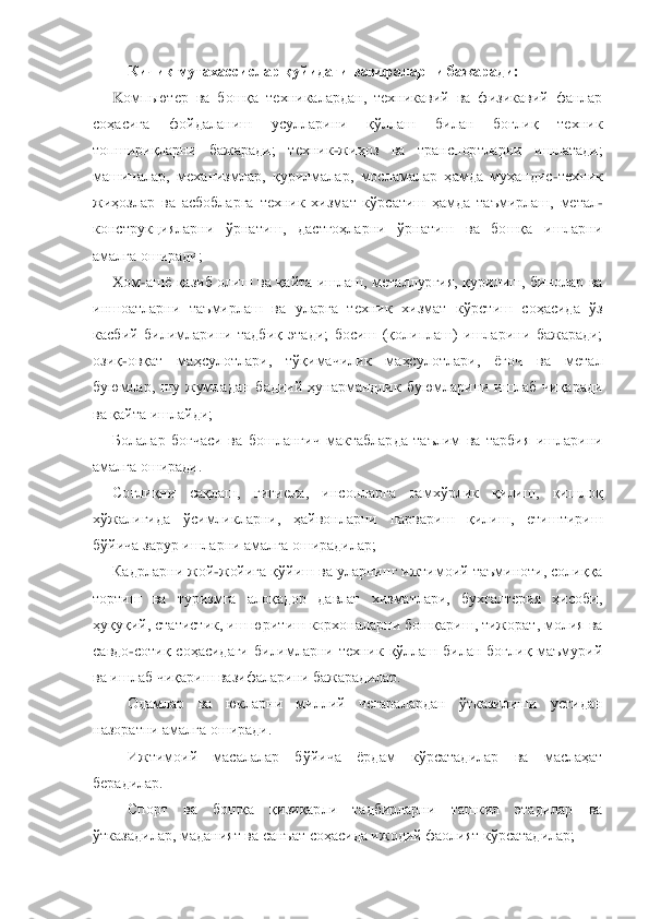 Кичик мутахассислар қуйидаги вазифаларни бажаради:	 	
K	омпьютер 	ва  бошқа  техникалардан,  техникавий  ва  физикавий  фанлар 	
соҳасига  фойдаланиш  усулларини  қўллаш  билан  боғлиқ  техник 
топшириқларни  бажаради;  техник	-жиҳоз  ва  транспортларни  ишлатади; 	
машиналар,  механизмлар,  қурилмалар,  мосламалар  ҳамда  муҳандис	-техник 	
жиҳозлар 	ва  асбобларга  техник  хизмат  кўрсатиш  ҳамда  таъмирлаш,  метал	-	
конструкцияларни  ўрнатиш,  дастгоҳларни  ўрнатиш  ва  бошқа  ишларни 
амалга оширади;	 	
X	ом	-ашѐ  қазиб  олиш  ва  қайта  ишлаш,  металлургия,  қурилиш,  бинолар  ва 	
иншоатларни  таъмирлаш  ва  уларга  техник  хизмат 	кўрстиш  соҳасида  ўз 	
касбий  билимларини  тадбиқ  этади;  босиш  (қолиплаш)  ишларини  бажаради; 
озиқ	-овқат  маҳсулотлари,  тўқимачилик  маҳсулотлари,  ѐғоч  ва  метал 	
буюмлар,  шу  жумладан  бадиий  ҳунармандлик  буюмларини  ишлаб  чиқаради 
ва қайта ишлайди;	 	
Болалар  боғчаси  в	а  бошланғич  мактабларда  таълим  ва  тарбия  ишларини 	
амалга оширади.	 	
Соғлиқни  сақлаш,  гигиена,  инсонларга  ғамхўрлик  қилиш,  қишлоқ 	
хўжалигида  ўсимликларни,  ҳайвонларни  парвариш  қилиш,  етиштириш 
бўйича зарур ишларни амалга оширадилар;	 	
Кадрларни жой	-жойига қўйиш	 ва уларнинг ижтимоий таъминоти, солиққа 	
тортиш  ва  туризмга  алоқадор  давлат  хизматлари,  бухгалтерия  ҳисоби, 
ҳуқуқий, статистик, иш юритиш корхоналарни бошқариш, тижорат, молия ва 
савдо	-сотиқ  соҳасидаги  билимларни  техник  қўллаш  билан  боғлиқ  маъмурий 	
ва ишла	б чиқариш вазифаларини бажарадилар.	 	
Одамлар  ва  юкларни  миллий  чегаралардан  ўтказилиши  устидан 	
назоратни амалга оширади.	 	
Ижтимоий  масалалар  бўйича  ѐрдам  кўрсатадилар  ва  маслаҳат 	
берадилар.	 	
Спорт  ва  бошқа  қизиқарли  тадбирларни  ташкил  этадилар  ва 	
ўтказадилар,	 маданият ва санъат соҳасида ижодий фаолият кўрсатадилар;	  