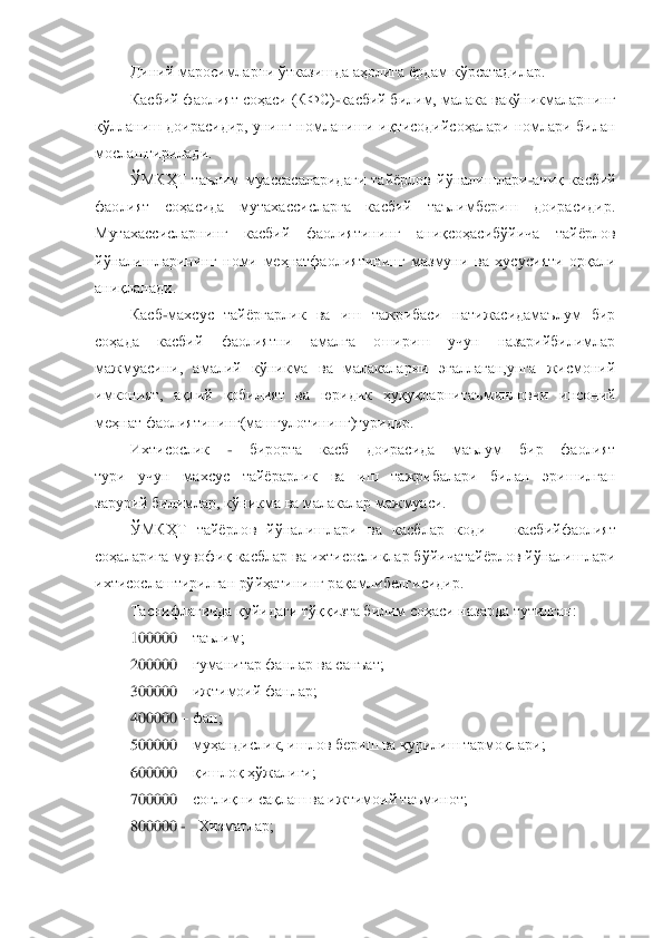 Диний маросимларни ўтказишда аҳолига ѐрдам кўрсатадилар.	 	
Касбий фаолият соҳаси (КФС)	-касбий билим, малака вакўникмаларнинг 	
қўлланиш доирасидир, унинг номланиши  иқтисодийсоҳалари номлари билан 
мослаш	тирилади.	 	
ЎМКҲТ  таълим  муассасаларидаги  тайѐрлов  йўналишлари	-аниқ  касбий 	
фаолият  соҳасида  мутахассисларга  касбий  таълимбериш  доирасидир. 
Мутахассисларнинг  касбий  фаолиятининг  аниқсоҳасибўйича  тайѐрлов 
йўналишларининг  номи  меҳнатфаолиятининг  мазмуни  ва  хусу	сияти  орқали 	
аниқланади.	 	
Касб	-махсус  тайѐргарлик  ва  иш  тажрибаси  натижасидамаълум  бир 	
соҳада  касбий  фаолиятни  амалга  ошириш  учун  назарийбилимлар 
мажмуасини,  амалий  кўникма  ва  малакаларни  эгаллаган,унга  жисмоний 
имконият,  ақлий  қобилият  ва  юридик  ҳуқуқларни	таъминловчи  инсоний 	
меҳнат фаолиятининг(машғулотининг)туридир.	 	
Ихтисослик 	- 	бирорта  касб  доирасида  маълум  бир  фаолият	 	
тури  учун  махсус  тайѐрарлик  ва  иш  тажрибалари  билан  эришилган	 	
зарурий билимлар, кўникма ва малакалар мажмуаси.	 	
ЎМКҲТ  тайѐрлов  йўналишлари 	ва  касблар  коди 	– касбийфаолият 	
соҳаларига мувофиқ касблар ва ихтисосликлар бўйичатайѐрлов йўналишлари 
ихтисослаштирилган рўйҳатининг рақамлибелгисидир.	 	
Таснифлагичда қуйидаги тўққизта билим соҳаси назарда тутилган: 	 	
100000 	– таълим;	 	
200000 	– гуманитар фан	лар ва санъат;	 	
300000 	– ижтимоий фанлар; 	 	
400000 	– фан; 	 	
500000 	– муҳандислик, ишлов бериш ва қурилиш тармоқлари; 	 	
600000 	– қишлоқ ҳўжалиги; 	 	
700000 	– соғлиқни сақлаш ва ижтимоий таъминот;	 	
800000 	-   	Хизматлар;	 	
  