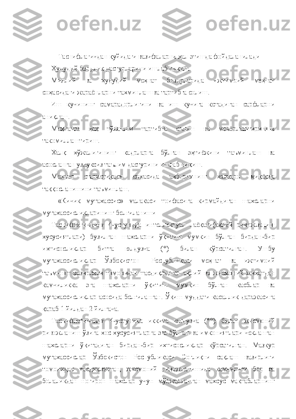  
 
Таснифлагичдан қуйидаги вазифаларни ҳал 	этишда фойдаланилади	 	
Ҳудудий бандлик дастурларини ишлаб чиқиш.	 	
Миллий  ва  ҳудудий  меҳнат  бозорларида  ижтимоий  меҳнат	 	
соҳасидаги жараѐнларни тахминлаш ва тартибга солиш.	 	
Иш  кучининг  самарадорлигини  ва  иш  кучига  кетадиган  сарфларни 	
аниқлаш.	 	
Меҳнатга  ҳақ 	тўлашни  тартибга  солиш  ва  меъѐрлаштиришни 	
такомиллаштириш.	 	
Халқ  хўжалигининг  кадрларга  бўлган  эҳтиѐжини  таъминлаш  ва 	
асосланган узлуксиз таълим дастурини ишлаб чиқиш.	 	
Меҳнат  статистикаси  соҳасида  ахборотнинг  халқаро  миқѐсда 	
таққосланишини таъминлаш.	 	
«Кичик	 	мутахассис»  малакаси  тоифасига  кирмайдиган  шахсларни 	
мутахассисликларининг белгиланиши	 	
Таснифлагичнинг  4	-устунида  интеллектуал  лаѐқати(ақлий  ривожланиш 	
хусусиятлари)  бузилган  шахсларни  ўқитиш  мумкин  бўлган  бирдан	-бир 	
ихтисосликлар  битта  юлдузча  (*)  билан 	кўрсатилган.  Ушбу 	
мутахассисликлар    Ўзбекистон      Республикаси    меҳнат    ва    ижтимоий 
таъминот  вазирлиги  томонидан  тасдиқланган  ақлий  ва  жисмоний  жиҳатдан 
камчиликка  эга  шахсларни  ўқитиш  мумкин  бўлган  касблар  ва 
мутахассисликлар  асосида  белгиланган.  Ўқиш  муд	дати  касаллик  даражасига 	
қараб 1 йилдан 2 йилгача.	 	
Таснифлагичнинг  4	-устунида  иккита  юлдузча  (**)  билан  жисмоний 	
ривожланиш  ўзига  хос  хусусиятларга  эга  бўлган  ва  имкониятлари  чекланган 
шахсларни  ўқитадиган  бирдан	-бир  ихтисосликлар  кўрсатилган.  Мазкур 	
мутах	ассислар  Ўзбекистон  Республикаси  Соғлиқни  сақлаш  вазирлиги 	
томонидан  тасдиқланган,  жисмоний  ривожланишида  камчилиги  бор  ва 
болаликдан  ногирон  шахслар  учун  мўлжалланган  махсус  мактабларнинг  