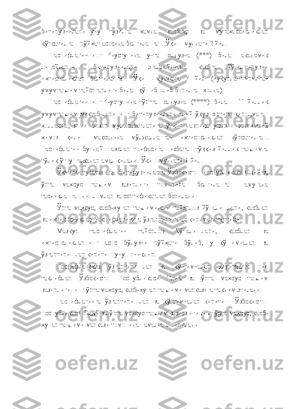 битирувчилари  учун  тузилган  ҳамда    касблар    ва    мутахассисликлар  
кўрсатилган  рўйхат асосида белгиланган. Ўқиш муддати 2 йил.	 	
Таснифлагичнинг  4	-устунида  учта  юлдузча  (***)  билан  академик 	
лицейларнинг  битирувчилари  эгаллайдиган  касбга  йўналтирувчи 
ихтисосликлар  белгиланган.  Ўқиш  муддати  3  йил  (чуқурлаштирилган 
умумтаълим 	тайѐргарлиги билан қўшиб олиб борилган ҳолда).	 	
Таснифлагичнинг  4	-устунида  тўртта    юлдузча    (****)    билан      11  йиллик 	
умумтаълим  мактаб	-ларининг  битирувчилари  олий  ўқув  юртига  киролмаган 	
ҳолларда,  янги  бозор  муносабатларига  ўтиш  даврида  уларни  ижтимоий 
ҳимо	я  қилиш  мақсадида  мўлжалланган  ихтисосликлар  кўрсатилган. 	
Таснифлагич  бундай  шахслар  тоифасига  нисбатан  тўққиз  йиллик  таълимга 
тўлиқ ўтгунга қадар амал қилади. Ўқиш муддати 1 йил.	 	
Ўқишни тугатадиган битирувчиларга Ўзбекистон Республикаси Олий ва 	
ўрта  махсу	с  таълим  вазирлиги  томонидан  белгиланган  намунада 	
тасдиқланган дипломлар ва сертификатлар берилади.	 	
Ўрта  махсус,  касб	-ҳунар  таълимидаги  тайѐрлов  йўналишлари,  касблар 	
ва ихтисосликлар Таснифлагичига ўзгартиришлар киритиш тартиби	 	
Мазкур  таснифлагич  тайѐрлов 	йўналишлари,  касблар  ва 	
ихтисосликларнинг  асос  бўлувчи  рўйҳати  бўлиб,  у  қўшимчалар  ва 
ўзгартиришлар киритиш учун очиқдир.	 	
Таснифлагичга  ўзгартиришлар  ва  қўшимчалар  киритишга  оид 	
таклифлар  Ўзбекистон  Республикаси  Олий  ва  ўрта  махсус  таълим 
вазирлигининг ўрт	а махсус, касб	-ҳунар таълими марказига тақдим этилади.	 	
Таснифлагичга  ўзгартиришлар  ва  қўшимчалар  киритиш  Ўзбекистон 	
Республикаси Олий ва ўрта махсус таълим вазирлигининг ўрта махсус, касб	-	
ҳунар таълими маркази томонидан амалга оширилади 	 	
 
  