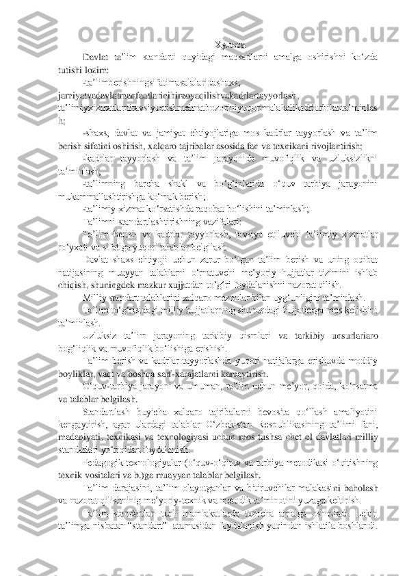 Хулоса	 	
Davlat  ta	‟lim  standarti  quyidagi  maqsadlarni  amalga  oshirishni  ko„zda 	
tutishi lozim:	 	
-ta‟limberishningsifatimasalalaridashaxs	, 	
jamiyatvadavlatmanfaatlarinihimoyaqilishvakadrlartayyorlash	, 	
ta‟limiyxizmatlarnitavsiyaetishmehnatbozoriniyuqorimalakalikadrlarbilanta‟min	las	
h;	 	
-shaxs,  davlat  va  jamiyat  ehtiyojlariga  mos  kadrlar  tayyorlash  va  ta‟lim 	
berish sifatini oshirish, xalqaro tajribalar asosida fan va texnikani rivojlantirish; 	 	
-kadrlar  tayyorlash  va  ta‟lim  jarayonida  muvofiqlik  va  uzluksizlikni 	
ta‟minlash;	 	
-ta‟limning  barcha  shakl  va  bo„g„inlarida  o„quv  tarbiya  jarayonini 	
mukammallashtirishga ko„mak berish;	 	
-ta‟limiy xizmat ko„rsatishda raqobat bo„lishini ta‟minlash;	 	
Ta‟limni standartlashtirishning vazifalari:	 	
Ta‟lim  berish  va  kadrlar  tayyorlash,  tavsiya  eti	luvchi  ta‟limiy  xizmatlar 	
ro„yxati va sifatiga yuqori talablar belgilash.	 	
Davlat  shaxs  ehtiyoji  uchun  zarur  bo„lgan  ta‟lim  berish  va  uning  oqibat 	
natijasining  muayyan  talablarni  o„rnatuvchi  me‟yoriy  hujjatlar  tizimini  ishlab 
chiqish, shuningdek mazkur xujj	atdan to„g„ri foydalanishni nazorat qilish.	 	
Milliy standart talablarini xalqaro mezonlar bilan uyg„unligini ta‟minlash.	 	
Ta‟lim to„g„risidagi milliy hujjatlarning shu turdagi hujjatlarga mos kelishini 	
ta‟minlash.	 	
Uzluksiz  ta‟lim  jarayoning  tarkibiy  qismlari	 	va  tarkibiy  unsurlariaro 	
bog„liqlik va muvofiqlik bo„lishiga erishish.	 	
Ta‟lim  berish  va  kadrlar  tayyorlashda  yuqori  natijalarga  erishuvda  moddiy 	
boyliklar, vaqt va boshqa sarf	-xarajatlarni kamaytirish.	 	
O„quv	-tarbiya  jarayoni  va  umuman,  ta‟lim  uchun 	me‟yor,  qoida,  ko„rsatma 	
va talablar belgilash.	 	
Standartlash  buyicha  xalqaro  tajribalarni  bevosita  qo„llash  amaliyotini 	
kengaytirish,  agar  ulardagi  talablar  O„zbekiston  Respublikasining  ta‟limi  fani, 
madaniyati,  texnikasi  va  texnologiyasi  uchun  mos  tushsa 	chet  el  davlatlari  milliy 	
standarlari yo„riqidan foydalanish.	 	
Pedagogik  texnologiyalar  (o„quv	-o„qituv  va  tarbiya  metodikasi  o„qitishning 	
texnik vositalari va b.)ga muayyan talablar belgilash.	 	
Ta‟lim  darajasini,  ta‟lim  olayotganlar  va  bitiruvchilar  malakasi	ni  baholash 	
va nazorat qilishninig me‟yoriy	-texnik va metodik ta‟minotini yuzaga keltirish.  	 	
Ta‟lim  standartlari  turli  mamlakatlarda  turlicha  amalga  oshiriladi.  Lekin 	
ta‟limga  nisbatan  “standart”    atamasidan  foydalanish  yaqindan  ishlatila  boshlandi.  