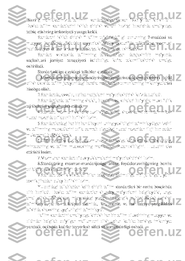 Bizni	ng  mamlakatimizda  ta‟limni    sandartlashga  asosan  1993  yildan  kirishildi  . 	
Davlat  ta‟lim  standartlarini  ishlab  chiqish  va  uni  hozirgi  bosqichda  amaliyotga 
tatbiq etishning imkoniyati yuzaga keldi.	 	
Standartni  ishlab  chiqish  “Ta‟lim  to„g„risida”  gi  qonunning 	7-maddasi  va 	
muayyan  bandlarida,  “Kadrlar  tayyorlash  Milliy  dasturi”da  ta‟limning  mazmuni 
haqida bayon etilgan umumiy talablarga ko„ra amalga oshiriladi.	 	
Standart  vositasida  ta‟limning  talab  etilgan  darajasinibir  me‟yorda 	
saqlash,uni  jamiyat  taraqqiyoti  is	tiqboliga  ko„ra  takomillashtirish  amalga  	
oshiriladi.	 	
Standart oldiga quyidagi tallablar  quyiladi:	 	
1.	Mamlakatningijtimoiy	-iqtisodiyrivojiehtiyojlarivaxalqarotajribalarni  tahlil 	
qilish asosida ta‟lim jarayonidagi barcha manfaatdor tomonlarning imkoniyatlar	ini 	
hisobga olish.	 	
2.Standartda, avvalo, oqibat natijalarni me‟yorlashtirish ko„zda tutiladi.	 	
3.Standartlarda  ta‟limning  shakli,  bosqichi  va  sohalari  bo„yicha  muvofiqlik 	
tajribalarini saqlash talab etiladi.	 	
4.Standart  mazmuni  va  ichki  tuzilishiga  ko„ra,  sh	axs  kamolotini  ta‟minlash 	
nuqtai nazarida to„laqonli bo„lishi lozim.	 	
5.Standartlardagi har bir band bayoni uning yaxlitligini ta‟minlaydigan izchil 	
va  ta‟limning  maqsadlarini  to„la  qamrab  olganligi  nuqtai  nazaridan  iloji  bor  qadar 
mukammal bo„lishi kerak.	 	
6.O„zining  ichki  tuzilishi,  mazmun	-mundarijasiga  ko„ra  standart  davlatning, 	
mintaqaning  va  ta‟lim  muassasining  manfaatlari  mutanosibligini.  Huquqini  aks 
ettirishi lozim.	 	
7.Mazmunan standart o„quv yuklamalarini me‟yorlashtirishi lozim.	 	
8.Standartning  mazmun	-mundarijasiga  undan  foydalanuvchilarning  barcha 	
toifalarini hisobga olmog„i darkor.	 	
9.Standart  texnik  vositalari  bilan  tekshirish  ehtimoliga  mo„ljallangan,  ya‟ni 	
texnik jihatdan qulay bo„lishi lozim.	 	
YUqoridagi  tallablardan  kelib  chiqib  ta‟lim 	standartlari  bir  necha  bosqichda 	
olib  boriladi.  Davlat  ta‟lim  standartlar  shunday  me‟yorlarni  belgilaydiki,  unga 
amal  qilish  O„zbekiston  miqyosidagi  yagona  pedagogik  muhitni  saqlab  turishni 
ta‟minlaydi,  jahon  madaniyati  tizimida,  fan,  texnika  va  texnologiy	a  yangiliklari 	
ta‟sirida shaxsning uyg„unligini ta‟minlaydi.	 	
Ta‟lim standartini amaliyotga kiritish har bir ta‟lim oluvchining muayyan va 	
oldindan  belgilab  qo„yilgan  ma‟lumotni  olish  uchun  kafolat  berishga  imkoniyat 
yaratadi, oqibatda kadrlar tayyorlash si	fati va samaradorligi oshadi.	 	
  