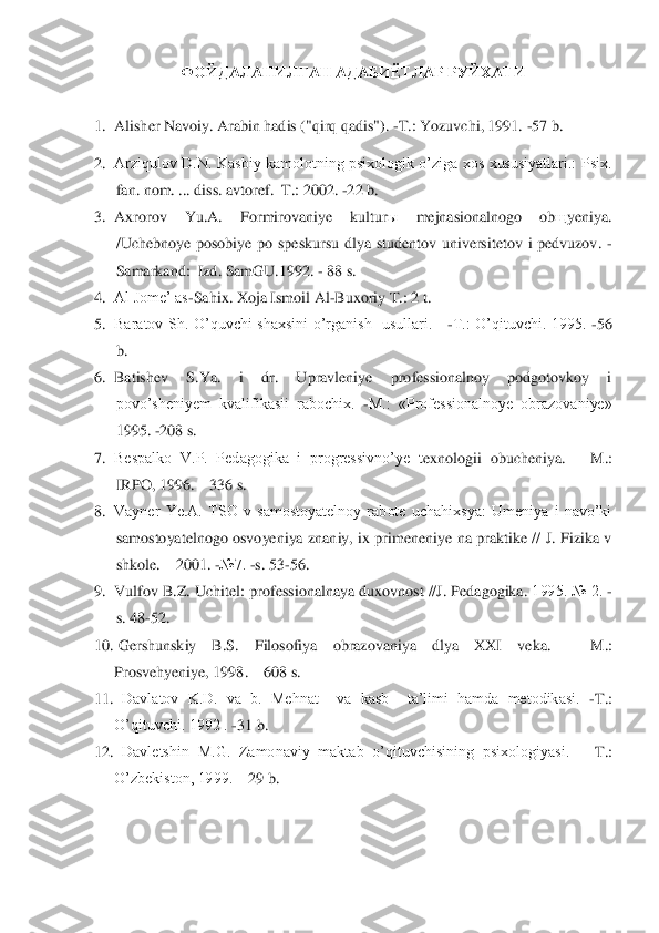 ФОЙДАЛАНИЛГАН АДАБИЁТЛАР РУЙХАТИ	 	
 
1.	 Alisher Navoiy. Arabin hadis ("qirq qadis"). 	-T.: Yozuvchi, 1991. 	-57 b. 	 	
2.	 Arziqulov  D.N.  Kasbiy  kamolotning  psixologik  o‟ziga  xos  xususiyatlari.:  Psix. 
fan. nom. ... diss. avtoref.	–T.: 2002. 	-22 b.	 	
3.	 Axrorov  Yu.A.  Formirovaniye  kultur	ы 	mejnasionalnogo  ob	щ	yeniya. 	
/Uchebnoye  posobiye  po  speskursu  dlya  studentov  universitetov  i  pedvuzov. 	- 	
Samarkand:  Izd. 	SamGU.1992. 	- 88 s.	 	
4.	 Al Jome‟ as	-Sahix. Xoja Ismoil Al	-Buxoriy T.: 2 t.	 	
5.	 Baratov  Sh.  O‟quvchi  s	haxsini  o‟rganish    usullari.     	-T.:  O‟qituvchi.  1995. 	-56 	
b.	 	
6.	 Batishev  S.Ya.  i  dr.  Upravleniye  professionalnoy  podgotovkoy  i 
povo‟sheniyem  kvalifikasii  rabochix. 	-M.:  «Professionalnoye  obrazovaniye» 	
1995. 	-208 s.	 	
7.	 Bespalko  V.P.  Pedagogika  i  progressivno‟ye  t	exnologii  obucheniya. 	– M.: 	
IRPO, 1996. 	– 336 s.	 	
8.	 Vayner  Ye.A.  TSO  v  samostoyatelnoy  rabote  uchahixsya:  Umeniya  i  navo‟ki 
samostoyatelnogo osvoyeniya  znaniy,  ix  primeneniye  na  praktike //  J.  Fizika v 
shkole. 	– 2001. 	-№7. 	-s. 53	-56.	 	
9.	 Vulfov B.Z. Uchitel: prof	essionalnaya duxovnost //J. Pedagogika. 	1995. № 2. 	- 	
s. 48	-52.	 	
10.	  Gershunskiy  B.S.  Filosofiya  obrazovaniya  dlya  XXI  veka. 	– 	M.: 	
Prosvehyeniye, 1998. 	– 608 s.	 	
11.	   Davlatov  K.D.  va  b.  Mehnat    va  kasb    ta‟limi  hamda  metodikasi. 	-T.: 	
O‟qituvchi. 1992 . 	-31 b.	 	
12.	   Davletshin  M.G.  Zamonaviy  maktab  o‟qituvchisining  psixologiyasi. 	– T.: 	
O‟zbekiston, 1999. 	– 29 b.	 	
  