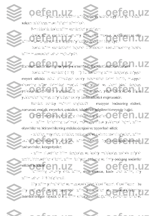 - 	milliy standartlar talabini ta‟lim sifati va kadrlar tayyorlashga nisbatan 	
xalqa	ro talablarga muvofiqligini ta‟minlash.	 	
7-moddasida davlat ta‟lim standartlari yoritilgan:	 	
Davlat  ta‟lim  standartlari  umumiy  o„rta,  o„rta  maxsus,  kasb	-xunar  va  oliy 	
ta‟lim mazmuniga xamda sifatiga qo„yiladigan talablarni belgilaydi.	 	
Davlat  ta‟lim  standartl	arini  bajarish  O„zbekiston  Respublikasining  barcha 	
ta‟lim muassasalari uchun majburiydir.	 	
 	
Standartlashtirishning me`yoriy elementlari. Standartlashtirish turlari	 	
Davlat  ta‟lim  standarti  (DTS) 	– 1)  bu  davlatning  ta‟lim  darajasiga  qo„ygan 	
meyori  sifatida 	qabul  qilinadigan  asosiy  parametrlar  tizimi  bo„lib,  muayyan 	
shaxsning  ta‟lim  tizimidagi  mavjud  imkoniyatlari  va  ularni  ideal  darajaga 
yetkazishga  erishishni  anglatadi;  2)  ta‟limning  zarur,  yetarli  darajasi  va  o„quv 
yuklamalari hajmiga qo„yiladigan asosiy d	avlat talablari majmuasidir.	 	
Standart  qanday  ma‟noni  anglatadi? 	– 	muayyan  hodisaning  etaloni, 	
namunasi, modeli, meyorlari, qoidalari, talablarini belgilovchi meyoriy hujjat. 	 	
Ta‟limni standartlashtirishning obektlari quyidagilar:	 	
-  	ta‟lim  fanlarining  tuzi	lmasi,  mazmuni,  o„quv  yuklamasi  hajmi,  ta‟lim 	
oluvchilar va bitiruvchilarning malaka darajasi va tayyorlash sifati;	 	
- talablar,  meyorlar,  qoidalar,  pedagogik  va  axborot  texnologiyalari,  ta‟lim 	
usullari  va  vostalari,  shuningdek,  ta‟lim  tizimida  foydalanilad	igan  atamalar, 	
tushunchalar, kategoriyalar;	 	
- ta‟lim  oluvchilar  bilim  darajasiga  va  kasbiy  malakasiga  tashxis  qo„yish 	
tartibi,  bitiruvchilar  sifatini,  ta‟lim  faoliyati,  pedagog  va  ilmiy	-pedagog  xodimlar 	
sifatini baholash	 	
Ta‟limning  umumiy  shrta  ta‟lim,  shr	ta  maxsus,  kasb	-=unar  ta‟lim,  oliy 	
ta‟lim uchun DTS belgilanadi.	 	
Oliy ta‟lim yo„nalishlari va mutaxassisliklari klassifikatori. Klassifikator 	– bu 	
oliy  ma‟lumotli  kadrlar  tayyorlash  ta‟lm  yo„nalishlari  va  mutaxassisliklarning 
tizimlashtirilgan ruyxati.  U 8	 ta bilim  sohasidan iborat (ta‟lim,  gumanitar  fanlar va  