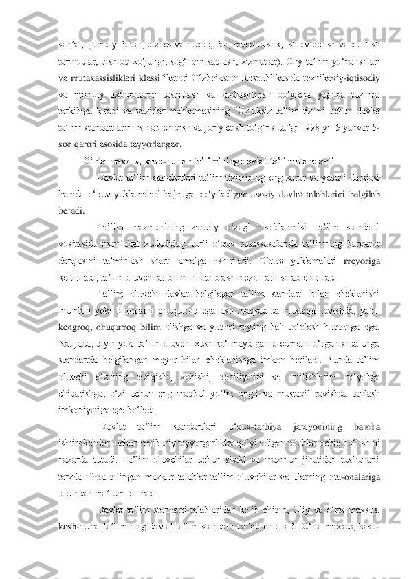 san‟at,  ijtimoiy  fanlar,  biznes  va  huquq,  fan,  muhandislik,  ishlov  berish  va  qurilish 
tarmoqlar,  qishloq  xo„jaligi,  sog„liqni  saqlash,  xizmatlar).  Oliy  ta‟lim  yo„nalishlari 
va  mutaxassisliklari  klassi	fikatori  O„zbeikston  Respublikasida  texnikaviy	-iqtisodiy 	
va  ijtimoiy  axborotlarni  tasniflash  va  kodlashtirish  bo„yicha  yagona  tuzilma 
tarkibiga  kiradi  va  vazirlar  mahkamasining  “Uzluksiz  ta‟lim  tizimi  uchun  davlat 
ta‟lim standartlarini ishlab chiqish va jo	riy etish to„g„risida”gi 1998 yil 5 yanvar 5	-	
son qarori asosida tayyorlangan.	 	
O„rta maxsus, kasb	-hunar ta‟limining davlat ta‟lim standarti	 	
 	Davlat  ta‟lim  standartlari  ta‟lim  tizimining  eng  zarur  va  yetarli  darajasi 	
hamda  o„quv  yuklamalari  hajmiga  qo„yiladi	gan  asosiy  davlat  talablarini  belgilab 	
beradi.	 
 	Ta‟lim  mazmunining  zaruriy  o„zagi  hisoblanmish  ta‟lim  standarti 	
vositasida  mamlakat  xududidagi  turli  o„quv  muassasalarida  ta‟limning  barqaror 
darajasini  ta‟minlash  sharti  amalga  oshiriladi.  O„quv  yuklamalari 	meyoriga 	
keltiriladi, ta‟lim oluvchilar bilimini baholash mezonlari ishlab chiqiladi.	 	
 	Ta‟lim  oluvchi  davlat  belgilagan  ta‟lim  standarti  bilan  cheklanishi 	
mumkin  yoki  bilimlarni  chuqurroq  egallash  maqsadida  mustaqil  ravishda,  ya‟ni 
kengroq,  chuqurroq  bilim	 olishga  va  yuqori  reyting  bali  to„plash  huquqiga  ega. 	
Natijada, qiyin yoki ta‟lim oluvchi xush ko„rmaydigan predmetni o„rganishda unga 
standartda  belgilangan  meyor  bilan  cheklanishga  imkon  beriladi.  Bunda  ta‟lim 
oluvchi  o„zining  qiziqishi,  xohishi,  qobili	yatini  va  intilishlarini  ro„yobga 	
chiqarishga,  o„zi  uchun  eng  maqbul  yo„lni  ongli  va  mustaqil  ravishda  tanlash 
imkoniyatiga ega bo„ladi.	 	
 	 Davlat  ta‟lim  standartlari  o„quv	-tarbiya  jarayonining  barcha 	
ishtirokchilari uchun majburiy tayyorgarlikka qo„yiladig	an talablar ochiq bo„lishini 	
nazarda  tutadi.  Ta‟lim  oluvchilar  uchun  shakl  va  mazmun  jihatidan  tushunarli 
tarzda  ifoda  qilingan  mazkur  talablar  ta‟lim  oluvchilar  va  ularning  ota	-onalariga 	
oldindan ma‟lum qilinadi.	 	
 	Davlat  ta‟lim  standarti  talablaridan  keli	b  chiqib,  Oliy  va  o„rta  maxsus, 	
kasb	-hunar ta‟limining davlat ta‟lim standarti ishlab chiqiladi. O„rta maxsus, kasb	- 