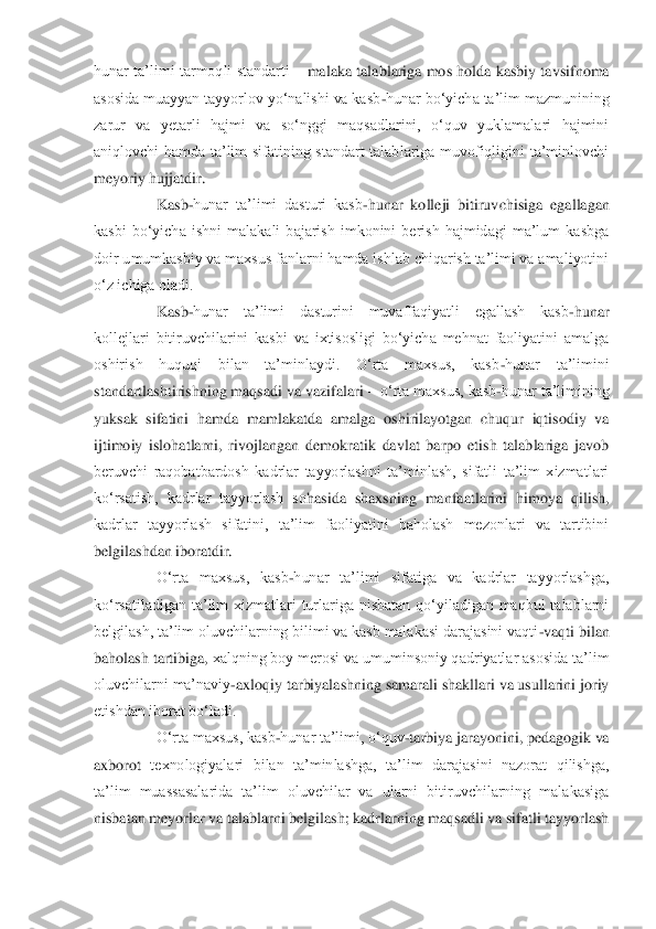 hunar ta‟limi  tarmoqli  standarti 	– malaka  talablariga  mos  holda kasbiy  tavsifnoma 	
asosida muayyan tayyorlov yo„nalishi va kasb	-hunar bo„yich	a ta‟lim mazmunining 	
zarur  va  yetarli  hajmi  va  so„nggi  maqsadlarini,  o„quv  yuklamalari  hajmini 
aniqlovchi  hamda  ta‟lim  sifatining  standart  talablariga  muvofiqligini  ta‟minlovchi 
meyoriy hujjatdir.	 	
 	Kasb	-hunar  ta‟limi  dasturi  kasb	-hunar  kolleji  bitiruvchisi	ga  egallagan 	
kasbi  bo„yicha  ishni  malakali  bajarish  imkonini  berish  hajmidagi  ma‟lum  kasbga 
doir umumkasbiy va maxsus fanlarni hamda ishlab chiqarish ta‟limi va amaliyotini 
o„z ichiga oladi.	 	
 	Kasb	-hunar  ta‟limi  dasturini  muvaffaqiyatli  egallash  kasb	-hunar 	
kollejlari  bitiruvchilarini  kasbi  va  ixtisosligi  bo„yicha  mehnat  faoliyatini  amalga 
oshirish  huquqi  bilan  ta‟minlaydi.  O„rta  maxsus,  kasb	-hunar  ta‟limini 	
standartlashtirishning maqsadi va vazifalari 	– o„rta maxsus, kasb	-hunar ta‟limining 	
yuksak  sifatini  ha	mda  mamlakatda  amalga  oshirilayotgan  chuqur  iqtisodiy  va 	
ijtimoiy  islohatlarni,  rivojlangan  demokratik  davlat  barpo  etish  talablariga  javob 
beruvchi  raqobatbardosh  kadrlar  tayyorlashni  ta‟minlash,  sifatli  ta‟lim  xizmatlari 
ko„rsatish,  kadrlar  tayyorlash  so	hasida  shaxsning  manfaatlarini  himoya  qilish, 	
kadrlar  tayyorlash  sifatini,  ta‟lim  faoliyatini  baholash  mezonlari  va  tartibini 
belgilashdan iboratdir.	 	
 	O„rta  maxsus,  kasb	-hunar  ta‟limi  sifatiga  va  kadrlar  tayyorlashga, 	
ko„rsatiladigan  ta‟lim  xizmatlari  turlariga  nisbatan  qo„yiladigan  maqbul  talablarni 
belgilash, ta‟lim oluvchilarning bilimi va kasb malakasi darajasini vaqti	-vaqti bilan 	
baholash tartibiga,	 xalqning boy merosi va umuminsoniy qadriyatlar asosida ta‟lim 	
oluvchilarni ma‟naviy	-axloqiy tarbiyalashning samarali shakllari va usullarini joriy 	
etishdan iborat bo„ladi. 	 	
 	O„rta maxsus, kasb	-hunar ta‟limi, o„quv	-tarbiya jarayonini, pedagogik va 	
axborot 	texnologiyalari  bilan  ta‟minlashga,  ta‟lim  darajasini  nazorat  qilishga, 	
ta‟lim  muassasalarida  ta‟lim  oluvchilar  va  ularni  bitiruvchilarning  malakasiga 
nisbatan meyorlar va talablarni belgilash; kadrlarning maqsadli va sifatli tayyorlash  