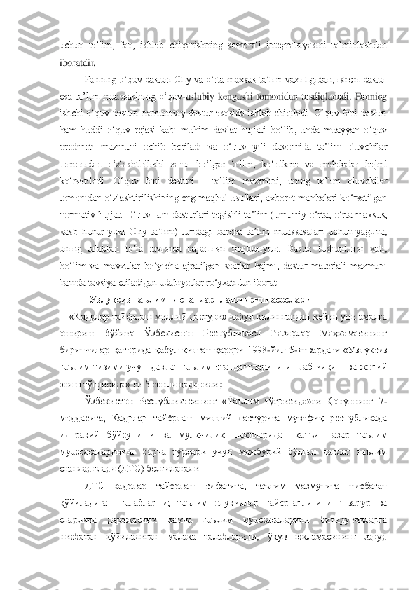 uchun  ta‟lim,  fan, 	ishlab  chiqarishning  samarali  integratsiyasini  ta‟minlashdan 	
iboratdir.	 	
Fanning o„quv dasturi Oliy va o„rta maxsus ta‟lim vazirligidan, ishchi dastur 	
esa  ta‟lim  muassasining  o„quv	-uslubiy  kengashi  tomonidan  tasdiqlanadi.  Fanning 	
ishchi  o„quv  dasturi 	namunaviy  dastur  asosida  ishlab  chiqiladi.  O„quv  fani  dasturi 	
ham  huddi  o„quv  rejasi  kabi  muhim  davlat  hujjati  bo„lib,  unda  muayyan  o„quv 
predmeti  mazmuni  ochib  beriladi  va  o„quv  yili  davomida  ta‟lim  oluvchilar 
tomonidan  o„zlashtirilishi  zarur  bo„lgan  bili	m,  ko„nikma  va  malakalar  hajmi 	
ko„rsatiladi.  O„quv  fani  dasturi 	– ta‟lim  mazmuni,  uning  ta‟lim  oluvchilar 	
tomonidan o„zlashtirilishining eng maqbul usullari, axborot manbalari ko„rsatilgan 
normativ  hujjat.  O„quv  fani  dasturlari  tegishli ta‟lim  (umumiy  o„rt	a,  o„rta  maxsus, 	
kasb  hunar  yoki  Oliy  ta‟lim)  turidagi  barcha  ta‟lim  muassasalari  uchun  yagona, 
uning  talablari  to„la  ravishda  bajarilishi  majburiydir.  Dastur  tushuntirish  xati, 
bo„lim  va  mavzular  bo„yicha  ajratilgan  soatlar  hajmi,  dastur  materiali  mazmuni	 	
hamda tavsiya etiladigan adabiyotlar ro„yxatidan iborat.	 	
 	Узлуксиз таълимни стандартлаштириш асослари	 	
«Кадрлар тайѐрлаш миллий дастури» қабул қилингандан кейин уни амалга 	
ошириш  бўйича  Ўзбекистон  Республикаси  Вазирлар  Маҳкамасининг 
биринчилар  қаторида  қаб	ул  қилган  қарори  1998	-йил  5	-январдаги  «Узлуксиз 	
таълим  тизими  учун  давлат  таълим  стандартларини  ишлаб  чиқиш  ва  жорий 
этиш тўғрисида» ги 5 сонли қароридир.	 	
Ўзбекистон  Республикасининг  «Таълим  тўғрисида»ги  Қонуннинг  7	-	
моддасига,  Кадрлар  тайѐрлаш  миллий  дасту	рига  мувофиқ  республикада 	
идоравий  бўйсуниши  ва  мулкчилик  шаклларидан  қатъи  назар  таълим 
муассасаларининг  барча  турлари  учун  мажбурий  бўлган  давлат  таълим 
стандартлари (ДТС) белгиланади.	 	
ДТС  кадрлар  тайѐрлаш  сифатига,  таълим  мазмунига  нисбатан 	
қўйиладиган 	талабларни;  таълим  олувчилар  тайѐргарлигининг  зарур  ва 	
етарлича  даражасини  ҳамда  таълим  муассасаларини  битирувчиларга 
нисбатан  қўйиладиган  малака  талабларини;  ўқув  юкламасининг  зарур  