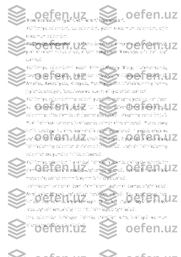 Mevalv daraxtlarning so‘ruvchi karantin hasharotlari.
Kaliforniya   qalqondori,   tut   qalqondori,   yapon   soxta   mum   qalqondori,   anjir
soxta mum qalqondori.
Kaliforniya qaaqondori  —Hasharot daraxtlarni shirasini surib, zaiflashtiradi,
yosh   shoxlarni   nobud   qiladi,   sifatini   pasaytiradi.   Mevalarga   to‘q   qizil   dog‘
tushiradi.
Kaliforniya   qalqondorini   vatani   Shimoli-Sharqiy   Xitoy,   Turkmanistonda,
Ozarbayjon,   Gruziyada,   Krasnodar   o‘lkasida,   Moldaviyada,   Hindistonda,
Amerika, Avstraliyada, Koreyada, Yaponiyada bor. O‘zbekistonning hamma
joylarida tarqalgan, faqat Jizzax va Buxoro viloyatlaridan tashqari.
Kaliforniya   qalqondorining   qalqoni   yumaloq,   anchagina   yapaloq,   och   jigar-
kul   rang   tusda   bo‘lib,   diametri   1,0-1,5   mm,   ba’zan  2   mm   gacha   boradi;
qalqonning. o‘rta qismida och jigar rangda bo‘ladi. Erkagining qanoti bir juft.
Yosh lichinkasi oziqpana boshlaganda oqimtir shira chiqaradi. Yupqa qavat
bo‘lib   turadigan   bu   shira   keyinchalik   qalqonga   aylanadi.   1-yeshda   erkak   va
urg‘ochi lichinkalarni birbiridan ajratib bo‘lmaydi, 2-yoshdan boshlab erkak
lichinkalarining qalqonlari cho‘ziqroq bo‘lib qoladi. Urg‘ochi lichinkalarning
qalqonlari esa yumaloq holida qolaveradi.
Kaliforniya qalqondori 1-yoshdagi lichinkalik davrida qishlaydi. Bahorda bir
qismi   ikki   marta   po‘st   tashlab   urg‘ochiga   aylanadi,   boshqa   bir   qismi   ikki
marta po‘st tashlab pronimfa va nimfa holatiga tushadi.
Lichinkalarni oziqlanish davri o‘simliklarni uyg‘onish davriga to‘g‘ri keladi.
Aprel   oylarida   yosh   urg‘ochilari   harakatga   tushadi.   Shu   vaqg   erkagi   ham
bo‘ladi.   Urg‘ochi   otalangandan   keyin   25-30   kun   o‘tgach   daydilari   chiqadi.
Bitta urg‘ochi serpushtligi 100-120 lichinkaga to‘g‘ri keladi.
Ona   qalqonidan   bo‘shagan   lichinka   o‘simlikni   so‘ra   boshlaydi   va   mum
iplarni ajratib qalqon hosil qiladi. 