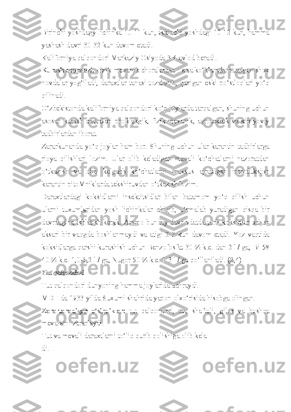 Birinchi yoshdagy lichinka 10-11 kun, ikkinchi yoshdagi 10-12 kun, hamma
yashash davri 30-32 kun davom etadi.
Kaliforniya qalqondori Markaziy Osiyoda 3-4 avlod beradi.
Kurash choralari.  Fizik-mexanik choralardan : erta ko‘klamda butalgan shox
novdalar yog‘iladi,  daraxtlar  tanasi tozalanib, qurigan  eski  po‘stloqlari  yo‘q
qilinadi.
O‘zbekistonda kaliforniya qalqondori ko‘p joylarda tarqalgan, shuning uchun
asosan   kurash   choralari   profilakgik,   fizik-mexanik,   agrotexnik   va   kimyoviy
tadbirlardan iborat.
Zararkunanda yo‘q joylar ham bor. Shuning uchun ular karantin tadbirlarga
rioya   qilishlari   lozim.   Ular   olib   keladigan   mevali   ko‘chatlarni   nazoratdan
o‘tkazish   va   olib   kelgach   ko‘chatlarni   maxsus   ajratilgan   introduksion
karantin pitoMniklarda tekshiruvdan o‘tkazish lozim.
Daraxtlardagi   koksidlarni   insektitsidlar   bilan   batamom   yo‘q   qilish   uchun
ularni   tuxumlaridan   yosh   lichinkalar   chiqib,   o‘rmalab   yuradigan   qisqa   bir
davrdagina ishlatish kerak. Ammo bunday davr odatda turli koksidlar uchun
aksari   bir   vaqgda   boshlanmaydi   va   atigi   2-3   kun   davom   etadi.   Yoz   vaqtida
koksidlarga qarshi kurashish uchun Benzofosfat 30 % k.e.-dan 2 l / ga, Bi-58
40 % k.e. 1,0-1,2 l / ga, Nugor 50 % k.e. 1-3 l / ga qo‘llaniladi. (2,4)
Tut qalqondori  —  
Tut qalqondori dunyoning hamma joylarida uchraydi.
MDH da 1933 yilda Suxumi shahrida yapon olxo‘risida hisobga olingan.
Zararlanadigan   o‘simliklar:   tut   qalqondori,   tut,   shaftoli,   gilos   va   boshqa
mevalarni zararlaydi.
Tut va mevali daraxtlarni to‘liq qurib qolishiga olib kela-
di. 