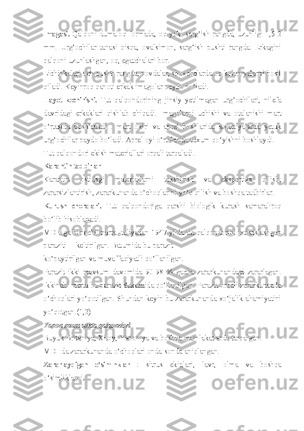 Imagasi.   Qalqoni dumaloq formada, oq yoki sarg‘ish  rangda, uzunligi 1,5-2
mm.   Urg‘ochilar   tanasi   qisqa,   ovalsimon,   sarg‘ish   pushti   rangda.   Erkagini
qalqoni uzunlashgan, oq, egatchalari bor.
Lichinkalari och pushti rangda, novdalar, shoxchalarda oq koloniyalarni hosil
qiladi. Keyinroq qanoti erkak imagolar paydo bo‘ladi.
Hayot   kechirishi.   Tut   qalqondorining   jinsiy   yetilmagan   urg‘ochilari,   nilefa
davridagi   erkaklari   qishlab   chiqadi.   Imagolarni   uchishi   va   otalanishi   mart
o‘rtasida   boshlanadi   .   mart   oxiri   va   aprel   boshlarida   koloniyalarda   yetuk
urg‘ochilar paydo bo‘ladi. Aprel oyi o‘rtalarida tuxum qo‘yishni boshlaydi.
Tut qalqondori ekish materiallari orqali tarqaladi.
Karantin tadbirlar
Karantin   ostidagi   materiallarni   tekshirish   va   ekspertiza   qilish;
zararsizlantirish, zararkunanda o‘choqlarini yo‘q qilish va boshqa tadbirlar.
Kurush   choralari.   Tut   qalqondoriga   qarshi   biologik   kurash   samaraliroq
bo‘lib hisoblanadi.
MDH ga birinchi marta Italiyadan 1947 yilda tut qalqondorini ixtisoslashgan
paraziti —keltirilgan. Batumida bu parazit
ko‘paytirilgan va muvaffaqiyatli qo‘llanilgan.
Parazit   ikki   mavsum   davomida   90-98   %   gacha   zararkunandani   zararlagan.
Ikkinchi marta bu parazit Suxumida qo‘llanilgan. Parazit orqali zararkunanda
o‘choqlari yo‘qotilgan. Shundan keyin bu zararkunanda xo‘jalik ahamiyatini
yo‘qotgan.(1,2)
Yapon mum soxta qalqondori 
Buyuk Britaniya, Xitoy, Yaponiya va boshqa mamlakatlarda tarqalgan.
MDHda zararkunanda o‘choqlari onda-sonda aniqlangan.
Zararlaydigan   o‘simlnklar   :   sitrus   ekinlari,   lavr,   olma   va   boshqa
o‘simliklarni. 