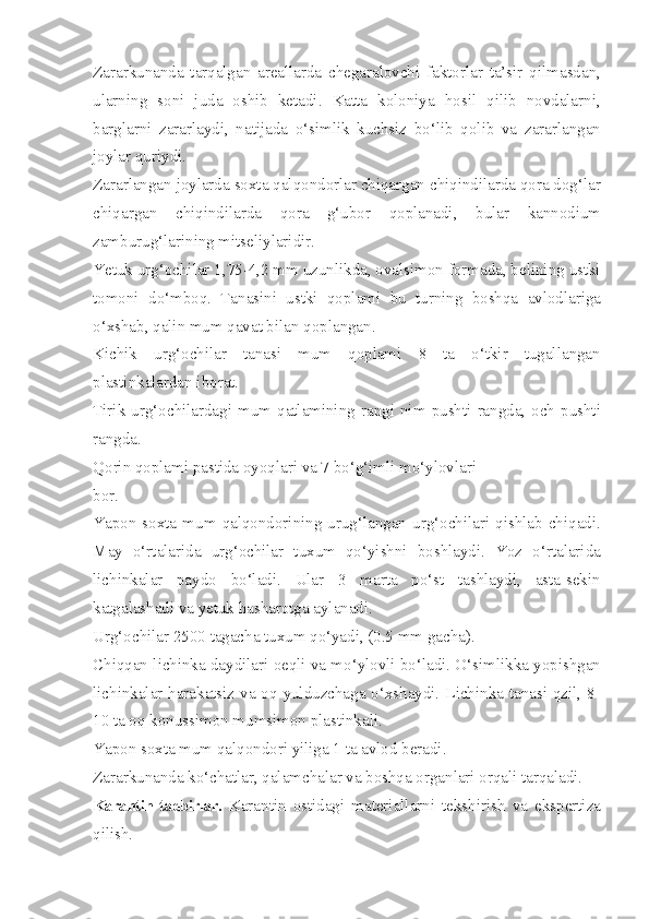 Zararkunanda   tarqalgan   areallarda   chegaralovchi   faktorlar   ta’sir   qilmasdan,
ularning   soni   juda   oshib   ketadi.   Katta   koloniya   hosil   qilib   novdalarni,
barglarni   zararlaydi,   natijada   o‘simlik   kuchsiz   bo‘lib   qolib   va   zararlangan
joylar quriydi.
Zararlangan joylarda soxta qalqondorlar chiqargan chiqindilarda qora dog‘lar
chiqargan   chiqindilarda   qora   g‘ubor   qoplanadi,   bular   kannodium
zamburug‘larining mitseliylaridir.
Ye tuk urg‘ochilar 1,75-4,2 mm uzunlikda, ovalsimon formada, belining ustki
tomoni   do‘mboq.   Tanasini   ustki   qoplami   bu   turning   boshqa   avlodlariga
o‘xshab, qalin mum qavat bilan qoplangan.
Kichik   urg‘ochilar   tanasi   mum   qoplami   8   ta   o‘tkir   tugallangan
plastinkalardan iborat.
Tirik  urg‘ochilardagi  mum  qatlamining  rangi  nim  pushti  rangda,  och  pushti
rangda.
Qorin qoplami pastida oyoqlari va 7 bo‘g‘imli mo‘ylovlari
bor.
Yapon  soxta  mum  qalqondorining  urug‘langan  urg‘ochilari   qishlab  chiqadi.
May   o‘rtalarida   urg‘ochilar   tuxum   qo‘yishni   boshlaydi.   Yoz   o‘rtalarida
lichinkalar   paydo   bo‘ladi.   Ular   3   marta   po‘st   tashlaydi,   asta-sekin
katgalashadi va yetuk hasharotga aylanadi.
Urg‘ochilar 2500 tagacha tuxum qo‘yadi, (0.5 mm gacha).
Chiqqan lichinka daydilari oeqli va mo‘ylovli bo‘ladi. O‘simlikka yopishgan
lichinkalar harakatsiz va oq yulduzchaga o‘xshaydi. Lichinka tanasi qzil, 8-
10 ta oq konussimon mumsimon plastinkali.
Yapon soxta mum qalqondori yiliga 1 ta avlod beradi.
Zararkunanda ko‘chatlar, qalamchalar va boshqa organlari orqali tarqaladi.
Karantin tadbirlar.   Karantin   ostidagi   materiallarni   tekshirish   va   ekspertiza
qilish. 