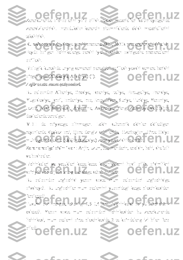 Zararkunanda   o‘choqlarini   yo‘q   qilish.   Ekish   materiallari   keltirilayotganda
zararsizlantirish.   Introduksion-karantin   pitomniklarda   ekish   materiallarini
tekshirish.
Kurash choralari.  Ularga qarshi preparat №30, №30s preparatlarini ishlatish.
Paydo   bo‘lgan   lichinkalarga   qarshi   iyul   boshidan   oxirigacha   preparatlarni
qo‘llash.
Biologik kurashda unyng samarapi parazitini qo‘llash yaxshi samara berishi
o‘rganilgan (Abxaziya, Ansariya) (1).
Anjir soxta mum qalqondori.
Bu   qalqondor   Albaniya,   Gresiya,   Ispaniya,   Italiya,   Portugaliya,   Fransiya,
Yugoslaviya, Isroil, Iordaniya, Iroq, Eron, Livan, Suriya, Turkiya, Yaponiya,
Jazoir,   Misr,   Marokash,   Argentina,   Avstraliya,   Yangi   Zelandiya   va   boshqa
davlatlarda tarqalgan.
MDH   da   ro‘yxatga   olinmagan.   Lekin   subtropik   ekinlar   ekiladigan
rayonlarda-Kavkaz   orti,   Qora   dengiz   sohillarida,   Ozarbayjon,   O‘rta   Osiyo
muhitiga moslashib (akklimatizatsiya) zarar yetkazishi mumkin.
Zararlanadigai o‘simliklar  : Anjir, uzum, tut, mandarin, apelsin, behi, shaftoli
va boshqalar.
Lichinkalari   va   yetuklari   katta-katta   koloniyalarni   hosil   qilib,   o‘simlikni
so‘riydi va natijada uning qurishiga sabab bo‘ladi.
Bu   qalqondor   urg‘ochisi   yapon   soxta   mum   qalqondori   urg‘ochisiga
o‘xshaydi.   Bu   urg‘ochilar   mum   qatlamini   yuqoridagi   katga   plastinkasidan
farqlanadi.
Tuxumi   qizil   rangda,   uzunligi   0,5   0,6   mm.   Lichinkalar   oq   yulduzchalarni
eslatadi.   Yapon   soxta   mum   qalqondori   lichinkasidan   bu   zararkunanda
lichinkasi,   mum   qatlami   o‘rta   plastinkasida   2   ta   ko‘ndalang   izi   bilan   farq
qiladi. 