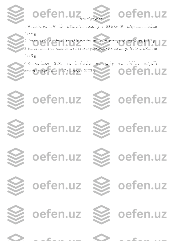 Adabiyotlar :
1.Voronkova   L.V.   idr.   «Karantin   rasteniy   v   SSSR»   M.   «Agropromizdat»
1986 g.
2.Pospelov S.M i dr. «Osnovi karantina selxoz.rasteniy» M. «Kolos» 1983 g.
3.Spravochnik po karantinu selskoxozyaystvennmx rasteniy. M. Izd. «Kolos»
1995 g.
4.Kimsanboev   X.X.   va   boshqalar   «Umumiy   va   qishloq   xo‘jalik
entomologiyasi» T., «O‘qituvchi» 2002 y. 