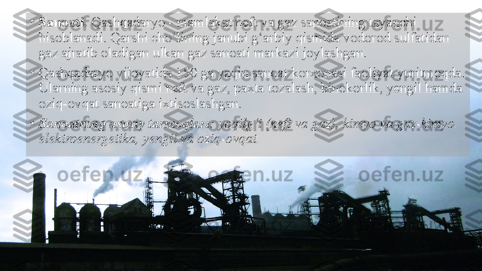 •
Sanoati.  Qashqadaryo - mamlakat neft va gaz sanoatining tayanchi 
hisoblanadi. Qarshi cho’lining janubi g‘arbiy qismida vodorod sulfatidan 
gaz ajratib oladigan ulkan gaz sanoati markazi joylashgan.
•
Qashqadaryo viloyatida 150 ga yaqin sanoat korxonasi faoliyat yuritmoqda. 
Ularning asosiy qismi neft va gaz, paxta tozalash, binokorlik, yengil hamda 
oziq-ovqat sanoatiga ixtisoslashgan.
•
Sanoatning asosiy tarmoqlari:  yoqilg‘i (neft va gaz), kimyo va gaz-kimyo. 
elektroenergetika, yengil va oziq-ovqat.  