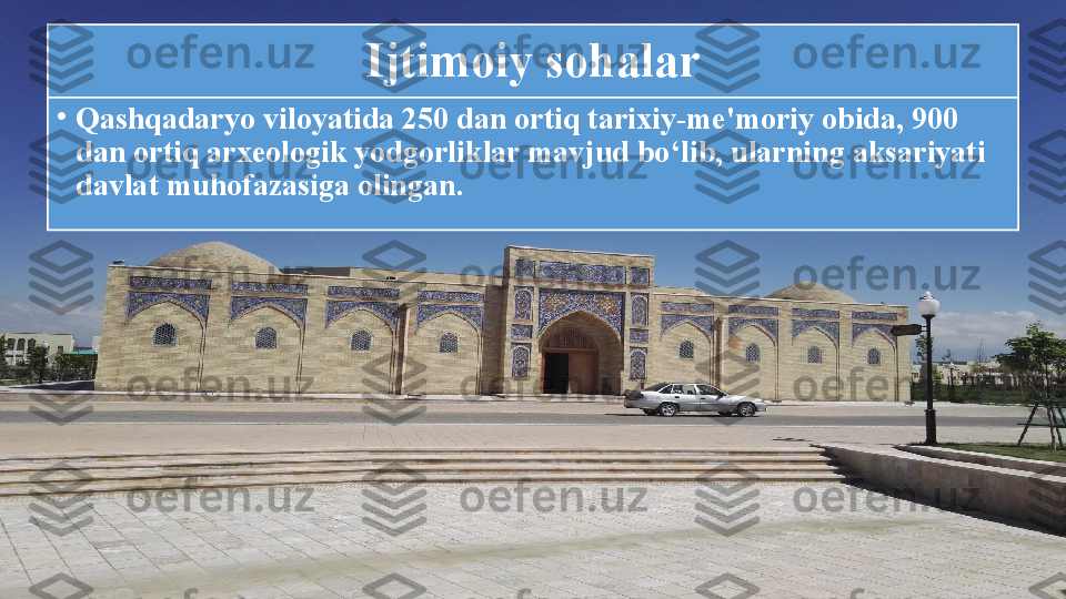 Ijtimoiy sohalar
•
Qashqadaryo viloyatida 250 dan ortiq tarixiy-me'moriy obida, 900 
dan ortiq arxeologik yodgorliklar mavjud bo‘lib, ularning aksariyati 
davlat muhofazasiga olingan. 