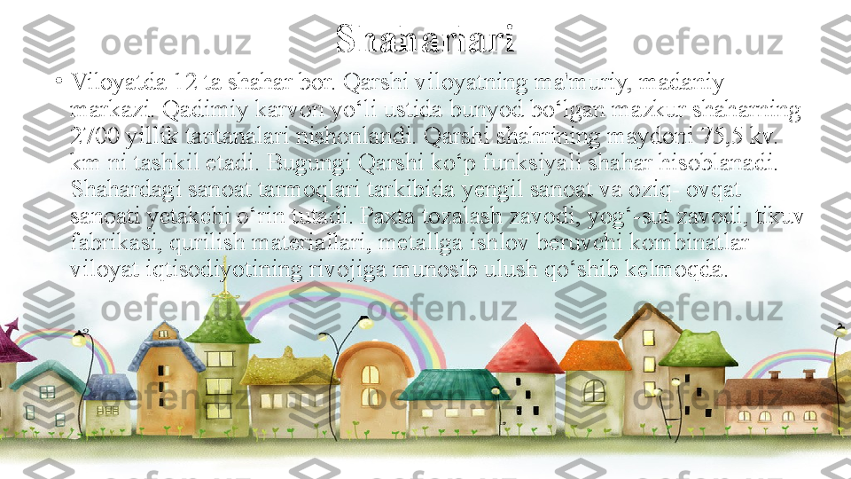 Shaharlari
•
Viloyatda 12 ta shahar bor. Qarshi viloyatning ma'muriy, madaniy 
markazi. Qadimiy karvon yo‘li ustida bunyod bo‘lgan mazkur shaharning 
2700 yillik tantanalari nishonlandi. Qarshi shahrining maydoni 75,5 kv. 
km ni tashkil etadi. Bugungi Qarshi ko‘p funksiyali shahar hisoblanadi. 
Shahardagi sanoat tarmoqlari tarkibida yengil sanoat va oziq- ovqat 
sanoati yetakchi o‘rin tutadi. Paxta tozalash zavodi, yog‘-sut zavodi, tikuv 
fabrikasi, qurilish materiallari, metallga ishlov beruvchi kombinatlar 
viloyat iqtisodiyotining rivojiga munosib ulush qo‘shib kelmoqda.  