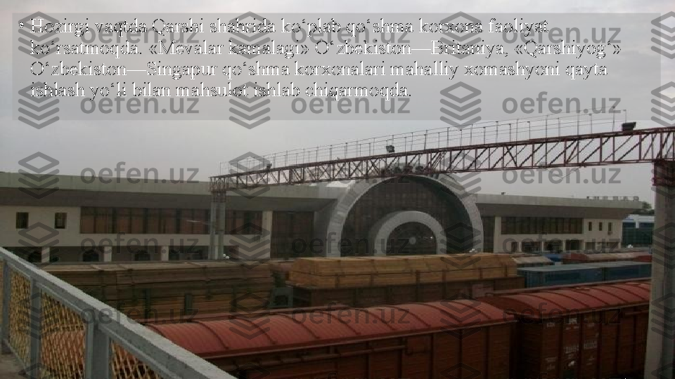 •
Hozirgi vaqtda Qarshi shahrida ko‘plab qo‘shma korxona faoliyat 
ko‘rsatmoqda. «Mevalar kamalagi» O‘zbekiston—Britaniya, «Qarshiyog‘» 
O‘zbekiston—Singapur qo‘shma korxonalari mahalliy xomashyoni qayta 
ishlash yo‘li bilan mahsulot ishlab chiqarmoqda.  