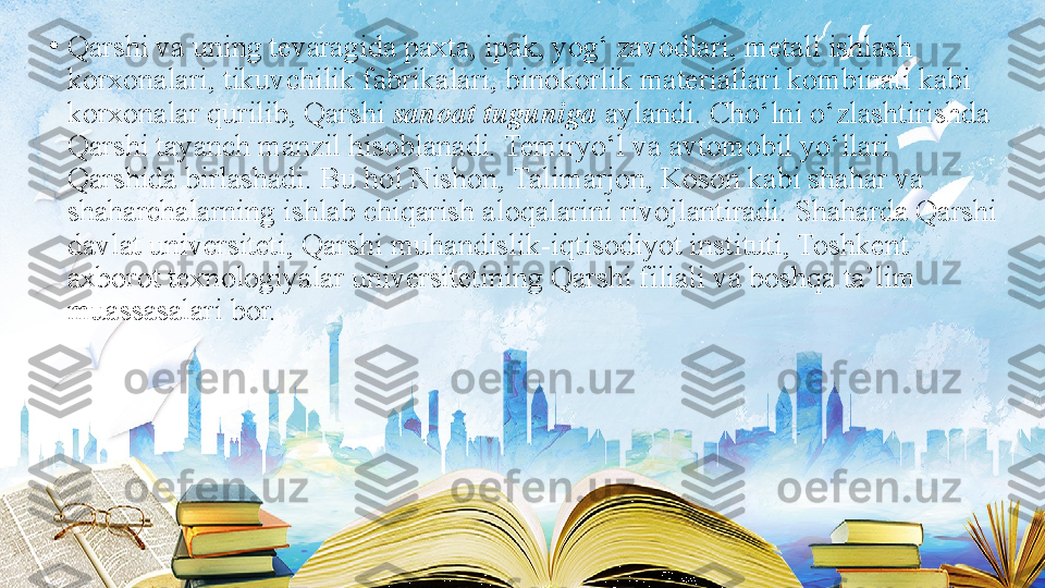 •
Qarshi va uning tevaragida paxta, ipak, yog‘ zavodlari, metall ishlash 
korxonalari, tikuvchilik fabrikalari, binokorlik materiallari kombinati kabi 
korxonalar qurilib, Qarshi  sanoat tuguniga  aylandi. Cho‘lni o‘zlashtirishda 
Qarshi tayanch manzil hisoblanadi. Temiryo‘l va avtomobil yo‘llari 
Qarshida birlashadi. Bu hol Nishon, Talimarjon, Koson kabi shahar va 
shaharchalarning ishlab chiqarish aloqalarini rivojlantiradi. Shaharda Qarshi 
davlat universiteti, Qarshi muhandislik-iqtisodiyot instituti, Toshkent 
axborot texnologiyalar universitetining Qarshi filiali va boshqa ta’lim 
muassasalari bor. 